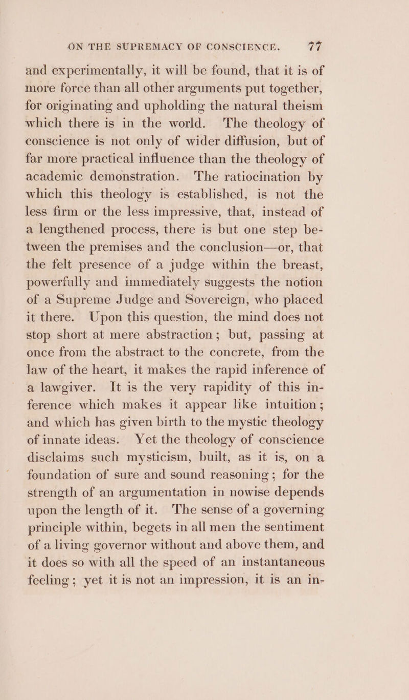 and experimentally, it will be found, that it is of more force than all other arguments put together, for originating and upholding the natural theism which there is in the world. The theology of conscience is not only of wider diffusion, but of far more practical influence than the theology of academic demonstration. The ratiocination by which this theology is established, is not the less firm or the less impressive, that, instead of a lengthened process, there is but one step be- tween the premises and the conclusion—or, that the felt presence of a judge within the breast, powertully and immediately suggests the notion of a Supreme Judge and Sovereign, who placed it there. Upon this question, the mind does not stop short at mere abstraction; but, passing at once from the abstract to the concrete, from the law of the heart, it makes the rapid inference of a lawgiver. It is the very rapidity of this in- ference which makes it appear like intuition ; and which has given birth to the mystic theology of innate ideas. Yet the theology of conscience disclaims such mysticism, built, as it is, on a foundation of sure and sound reasoning; for the strength of an argumentation in nowise depends upon the length of it. The sense of a governing principle within, begets in all men the sentiment of a living governor without and above them, and it does so with all the speed of an instantaneous feeling ; yet it is not an impression, it is an in-