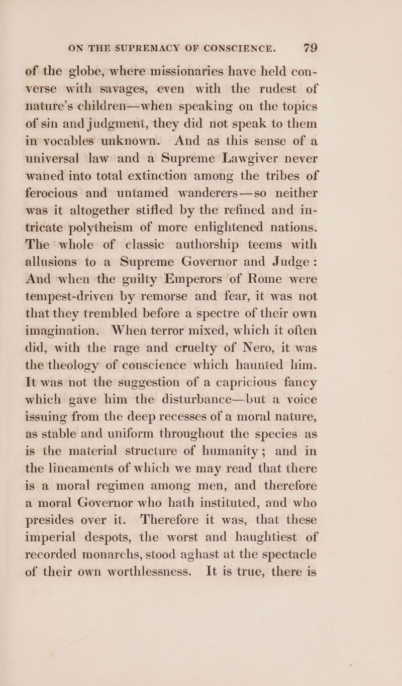 of the globe, where missionaries have held con- verse with savages, even with the rudest of nature’s children—when speaking on the topics of sin and judgment, they did not speak to them in vocables unknown. And as this sense of a universal law and a Supreme Lawgiver never waned into total extinction among the tribes of ferocious and untamed wanderers—so neither was it altogether stifled by the refined and in- tricate polytheism of more enlightened nations. The whole of classic authorship teems with allusions to a Supreme Governor and Judge : And when the guilty Emperors of Rome were tempest-driven by remorse and fear, it was not that they trembled before a spectre of their own imagination. When terror mixed, which it often did, with the rage and cruelty of Nero, it was the theology of conscience which haunted him. It was not the suggestion of a capricious fancy which gave him the disturbance—but a voice issuing from the deep recesses of a moral nature, as stable and uniform throughout the species as is the material structure of humanity; and in the lineaments of which we may read that there is a moral regimen among men, and therefore a moral Governor who hath instituted, and who presides over it. Therefore it was, that these imperial despots, the worst and haughtiest of recorded monarchs, stood aghast at the spectacle of their own worthlessness. It is true, there is