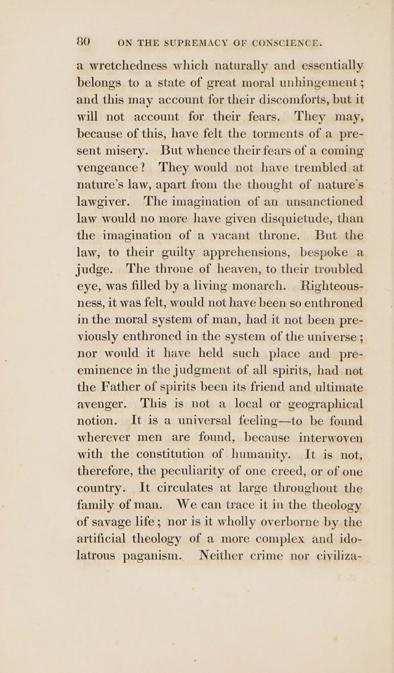 a wretchedness which naturally and essentially belongs to a state of great moral unhingement ; and this may account for their discomforts, but it will not account for their fears. They may, because of this, have felt the torments of a pre- sent misery. But whence their fears of a coming vengeance? They would not have trembled at nature’s law, apart from the thought of nature’s lawgiver. The imagination of an unsanctioned law would no more have given disquietude, than the imagination of a vacant throne. But the law, to their guilty apprehensions, bespoke a judge. The throne of heaven, to their troubled eye, was filled by a living monarch. Righteous- ness, it was felt, would not have been so enthroned in the moral system of man, had it not been pre- viously enthroned in the system of the universe ; nor would it have held such place and _ pre- eminence in the judgment of all spirits, had not the Father of spirits been its friend and ultimate avenger. This is not a local or geographical notion. It is a universal feeling—to be found wherever men are found, because interwoven with the constitution of humanity. It is not, therefore, the peculiarity of one creed, or of one country. It circulates at large throughout the family of man. We can trace it in the theology of savage life ; nor is it wholly overborne by the artificial theology of a more complex and ido- latrous paganism. Neither crime nor civiliza-