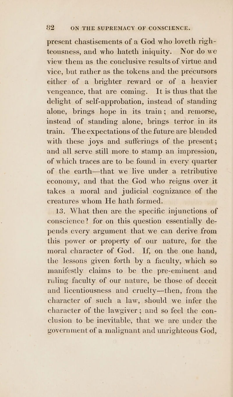 present chastisements of a God who loveth righ- teousness, and who hateth iniquity. Nor do we view them as the conclusive results of virtue and vice, but rather as the tokens and the precursors either of a brighter reward or of a heavier vengeance, that are coming. It is thus that the delight of self-approbation, instead of standing alone, brings hope in its train; and remorse, instead of standing alone, brings terror in its train. The expectations of the future are blended with these joys and sufferings of the present ; and all serve still more to stamp an impression, of which traces are to be found in every quarter of the earth—that we live under a retributive economy, and that the God who reigns over it takes a moral and judicial cognizance of the creatures whom He hath formed. 13. What then are the specific injunctions of conscience? for on this question essentially de- pends every argument that we can derive from this power or property of our nature, for the moral character of God. If, on the one hand, the lessons given forth by a faculty, which so manifestly claims to be the pre-eminent and ruling faculty of our nature, be those of deceit and licentiousness and cruelty—then, from the character of such a law, should we infer the character of the lawgiver; and so feel the con- clusion to be inevitable, that we are under the government of a malignant and unrighteous God,