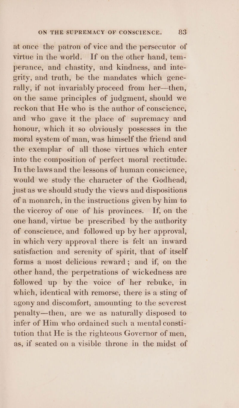 at once the patron of vice and the persecutor of virtue in the world. If on the other hand, tem- perance, and chastity, and kindness, and inte- erity, and truth, be the mandates which gene- rally, if not invariably proceed from her—then, on the same principles of judgment, should we reckon that He who is the author of conscience, and who gave it the place of supremacy and honour, which it so obviously possesses in the moral system of man, was himself the friend and the exemplar of all those virtues which enter into the composition of perfect moral rectitude. In the laws and the lessons of human conscience, would we study the character of the Godhead, just as we should study the views and dispositions of a monarch, in the instructions given by him to the viceroy of one of his provinces. If, on the one hand, virtue be prescribed by the authority of conscience, and followed up by her approval, in which very approval there is felt an inward satisfaction and serenity of spirit, that of itself forms a most delicious reward; and if, on the other hand, the perpetrations of wickedness are followed up by the voice of her rebuke, in which, identical with remorse, there is a sting of agony and discomfort, amounting to the severest penalty—then, are we as naturally disposed to infer of Him who ordained such a mental consti- tution that He is the righteous Governor of men, as, if seated on a visible throne in the midst of