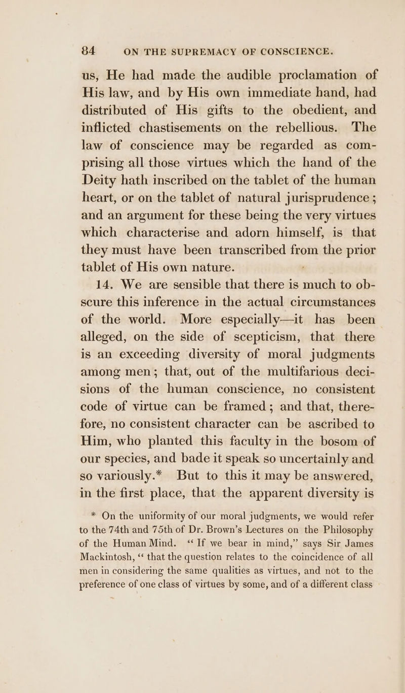 us, He had made the audible proclamation of His law, and by His own immediate hand, had distributed of His gifts to the obedient, and inflicted chastisements on the rebellious. The law of conscience may be regarded as com- prising all those virtues which the hand of the Deity hath inscribed on the tablet of the human heart, or on the tablet of natural jurisprudence ; and an argument for these being the very virtues which characterise and adorn himself, is that they must have been transcribed from the prior tablet of His own nature. 14. We are sensible that there is much to ob- scure this inference in the actual circumstances of the world. More especially—it has been alleged, on the side of scepticism, that there is an exceeding diversity of moral judgments among men; that, out of the multifarious deci- sions of the human conscience, no consistent code of virtue can be framed; and that, there- fore, no consistent character can be ascribed to Him, who planted this faculty in the bosom of our species, and bade it speak so uncertainly and so variously.* But to this it may be answered, in the first place, that the apparent diversity is * On the uniformity of our moral judgments, we would refer to the 74th and 75th of Dr. Brown’s Lectures on the Philosophy of the Human Mind. ‘If we bear in mind,” says Sir James Mackintosh, ‘‘ that the question relates to the coincidence of all men in considering the same qualities as virtues, and not to the preference of one class of virtues by some, and of a different class