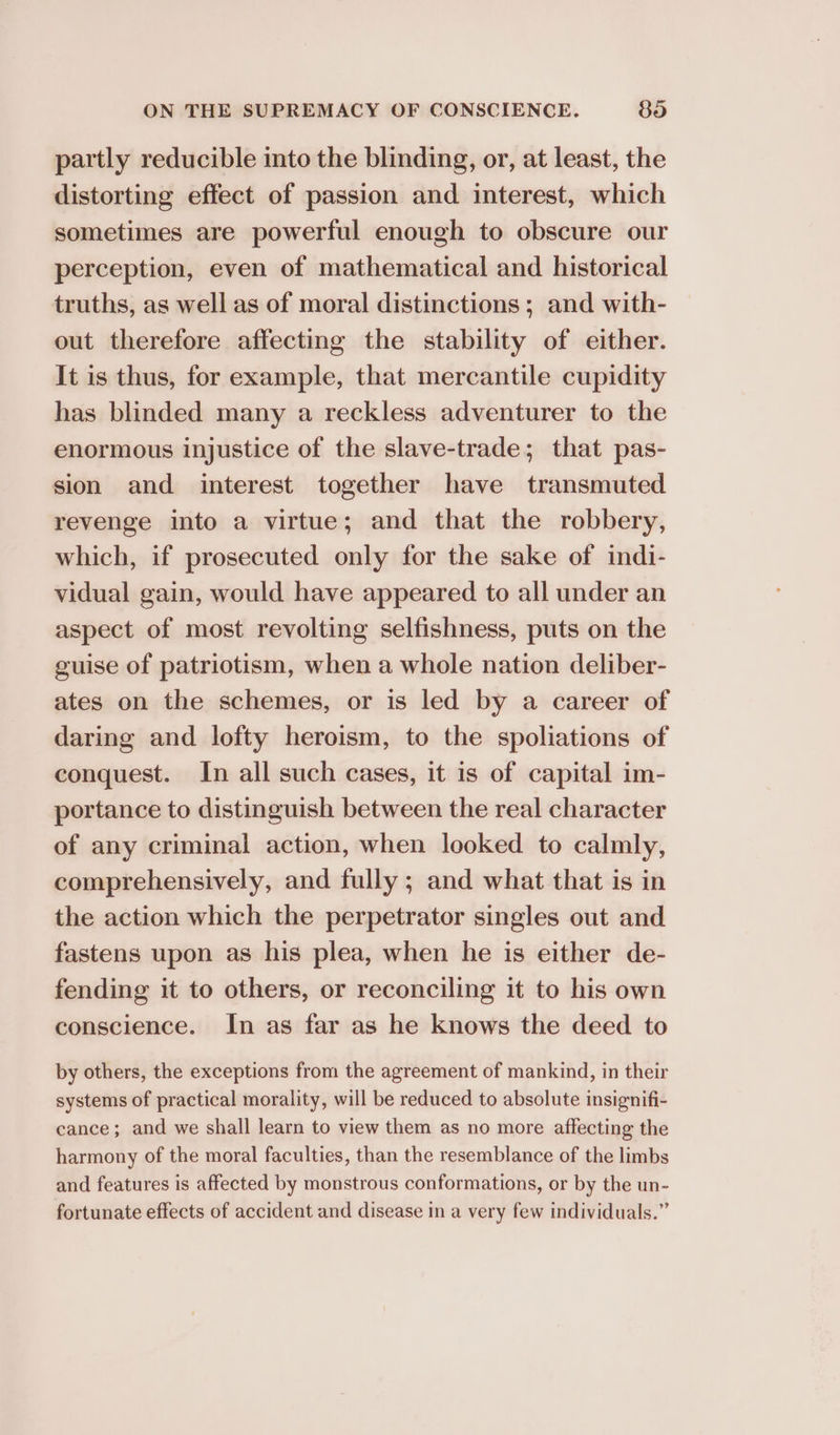 partly reducible into the blinding, or, at least, the distorting effect of passion and interest, which sometimes are powerful enough to obscure our perception, even of mathematical and historical truths, as well as of moral distinctions; and with- out therefore affecting the stability of either. It is thus, for example, that mercantile cupidity has blinded many a reckless adventurer to the enormous injustice of the slave-trade; that pas- sion and interest together have transmuted revenge into a virtue; and that the robbery, which, if prosecuted only for the sake of indi- vidual gain, would have appeared to all under an aspect of most revolting selfishness, puts on the guise of patriotism, when a whole nation deliber- ates on the schemes, or is led by a career of daring and lofty heroism, to the spoliations of conquest. In all such cases, it is of capital im- portance to distinguish between the real character of any criminal action, when looked to calmly, comprehensively, and fully ; and what that is in the action which the perpetrator singles out and fastens upon as his plea, when he is either de- fending it to others, or reconciling it to his own conscience. In as far as he knows the deed to by others, the exceptions from the agreement of mankind, in their systems of practical morality, will be reduced to absolute insignifi- cance; and we shall learn to view them as no more affecting the harmony of the moral faculties, than the resemblance of the limbs and features is affected by monstrous conformations, or by the un- fortunate effects of accident and disease in a very few individuals.”