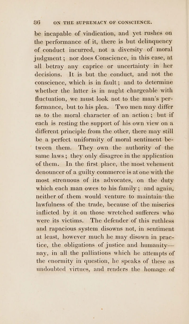 be incapable of vindication, and yet rushes on the performance of it, there is but delinquency of conduct incurred, not a diversity of moral judgment; nor does Conscience, in this case, at all betray any caprice or uncertainty in her decisions. It is but the conduct, and not the conscience, which is in fault; and to determine whether the latter is in aught chargeable with fluctuation, we must look not to the man’s per- formance, but to his plea. ‘Two men may differ as to the moral character of an action; but if each is resting the support of his own view ona different principle from the other, there may still be a perfect uniformity of moral sentiment be- tween them. They own the authority of the same laws; they only disagree in the application of them. In the first place, the most vehement denouncer of a guilty commerce is at one with the most strenuous of its advocates, on the duty which each man owes to his family; and again, neither of them would venture to maintain: the lawfulness of the trade, because of the miseries inflicted by it on those wretched sufferers who were its victims. The defender of this ruthless and rapacious system disowns not, in sentiment at least, however much he may disown in prac- tice, the obligations of justice and humanity— nay, in all the palliations which he attempts of the enormity in question, he speaks of these as undoubted virtues, and renders the homage of