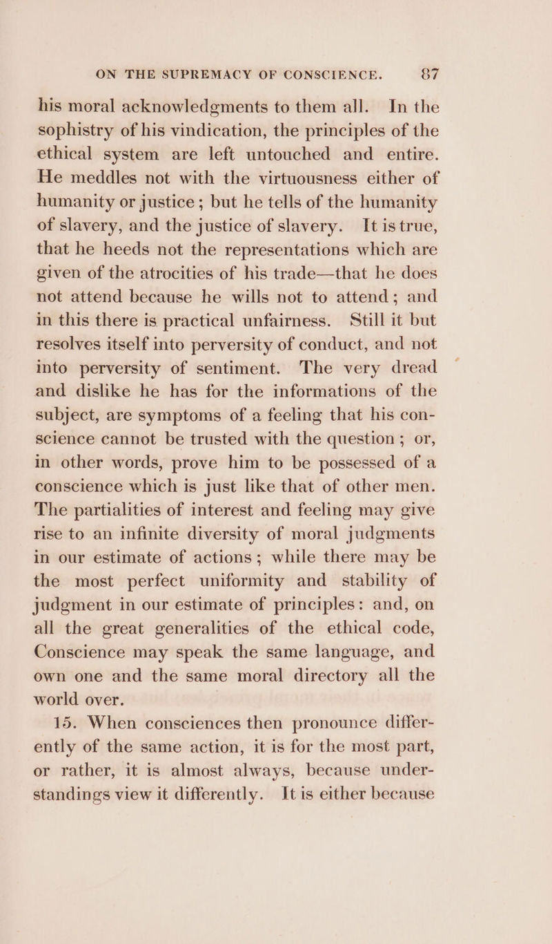 his moral acknowledgments to them all. In the sophistry of his vindication, the principles of the ethical system are left untouched and entire. He meddles not with the virtuousness either of humanity or justice ; but he tells of the humanity of slavery, and the justice of slavery. It istrue, that he heeds not the representations which are given of the atrocities of his trade—that he does not attend because he wills not to attend; and in this there is practical unfairness. Still it but resolves itself into perversity of conduct, and not into perversity of sentiment. The very dread and dislike he has for the informations of the subject, are symptoms of a feeling that his con- science cannot be trusted with the question ; or, in other words, prove him to be possessed of a conscience which is just like that of other men. The partialities of interest and feeling may give rise to an infinite diversity of moral judgments in our estimate of actions; while there may be the most perfect uniformity and_ stability of judgment in our estimate of principles: and, on all the great generalities of the ethical code, Conscience may speak the same language, and own one and the same moral directory all the world over. 15. When consciences then pronounce differ- ently of the same action, it is for the most part, or rather, it is almost always, because under- standings view it differently. It is either because