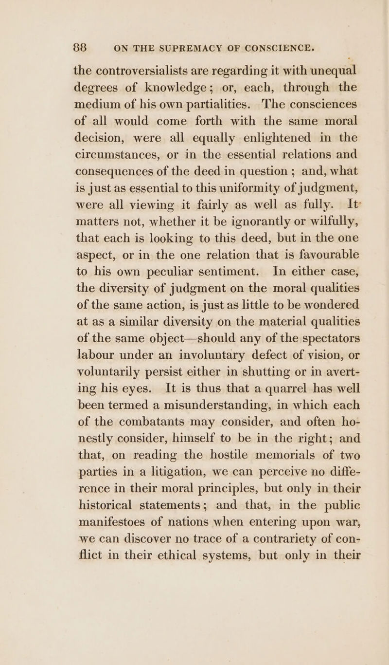 the controversialists are regarding it with unequal degrees of knowledge; or, each, through the medium of his own partialities. The consciences of all would come forth with the same moral decision, were all equally enlightened in the circumstances, or in the essential relations and consequences of the deed in question ; and, what is just as essential to this uniformity of judgment, were all viewing it fairly as well as fully. It matters not, whether it be ignorantly or wilfully, that each is looking to this deed, but in the one aspect, or in the one relation that is favourable to his own peculiar sentiment. In either case, the diversity of judgment on the moral qualities of the same action, is just as little to be wondered at as a similar diversity on the material qualities of the same object—should any of the spectators labour under an involuntary defect of vision, or voluntarily persist either in shutting or in avert- ing his eyes. It is thus that a quarrel has well been termed a misunderstanding, in which each of the combatants may consider, and often ho- nestly consider, himself to be in the right; and that, on reading the hostile memorials of two parties in a litigation, we can perceive no diffe- rence in their moral principles, but only in their historical statements; and that, in the public manifestoes of nations when entering upon war, we can discover no trace of a contrariety of con- flict in their ethical systems, but only in their