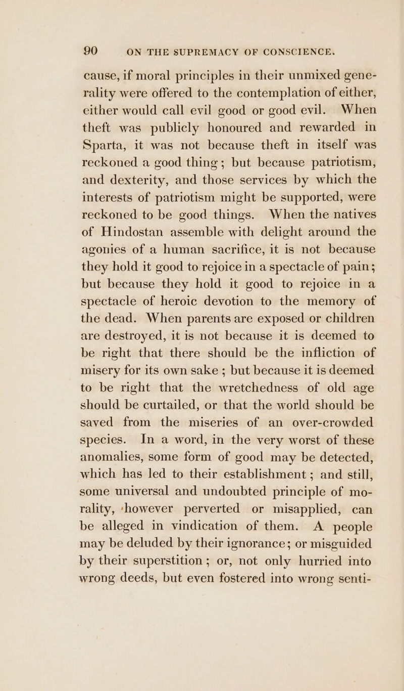 cause, if moral principles in their unmixed gene- rality were offered to the contemplation of either, either would call evil good or good evil. When theft was publicly honoured and rewarded in Sparta, it was not because theft in itself was reckoned a good thing; but because patriotism, and dexterity, and those services by which the interests of patriotism might be supported, were reckoned to be good things. When the natives of Hindostan assemble with delight around the agonies of a human sacrifice, it is not because they hold it good to rejoice in a spectacle of pain; but because they hold it good to rejoice in a spectacle of heroic devotion to the memory of the dead. When parents are exposed or children are destroyed, it is not because it is deemed to be right that there should be the infliction of misery for its own sake ; but because it is deemed to be right that the wretchedness of old age should be curtailed, or that the world should be saved from the miseries of an over-crowded species. In a word, in the very worst of these anomalies, some form of good may be detected, which has led to their establishment ; and still, some universal and undoubted principle of mo- rality, ‘however perverted or misapplied, can be alleged in vindication of them. A people may be deluded by their ignorance; or misguided by their superstition ; or, not only hurried into wrong deeds, but even fostered into wrong senti-