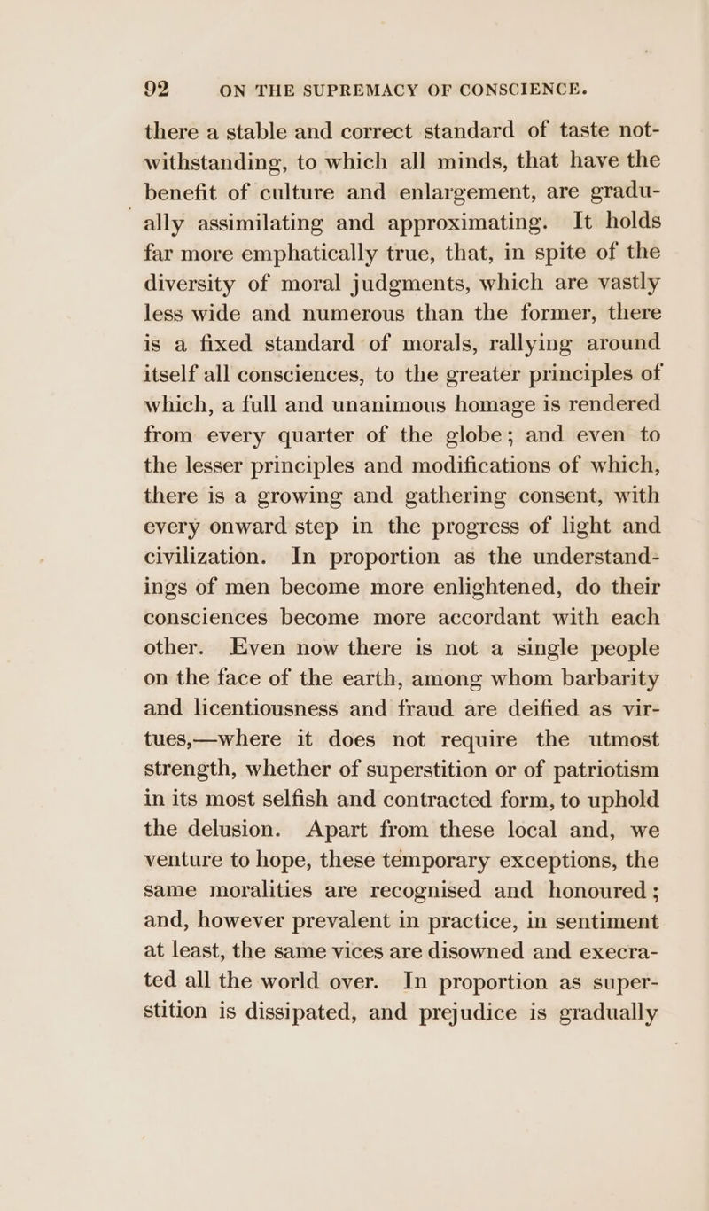 there a stable and correct standard of taste not- withstanding, to which all minds, that have the benefit of culture and enlargement, are gradu- ally assimilating and approximating. It holds far more emphatically true, that, in spite of the diversity of moral judgments, which are vastly less wide and numerous than the former, there is a fixed standard of morals, rallying around itself all consciences, to the greater principles of which, a full and unanimous homage is rendered from every quarter of the globe; and even to the lesser principles and modifications of which, there is a growing and gathering consent, with every onward step in the progress of light and civilization. In proportion as the understand- ings of men become more enlightened, do their consciences become more accordant with each other. Even now there is not a single people on the face of the earth, among whom barbarity and licentiousness and fraud are deified as vir- tues,—where it does not require the utmost strength, whether of superstition or of patriotism in its most selfish and contracted form, to uphold the delusion. Apart from these local and, we venture to hope, these temporary exceptions, the same moralities are recognised and honoured ; and, however prevalent in practice, in sentiment at least, the same vices are disowned and execra- ted all the world over. In proportion as super- stition is dissipated, and prejudice is gradually