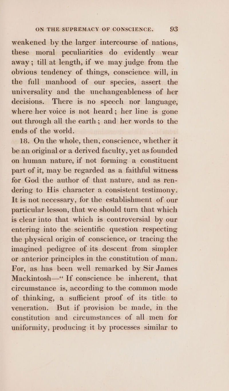 weakened by the larger intercourse of nations, these moral peculiarities do evidently wear away; till at length, if we may judge from the obvious tendency of things, conscience will, in the full manhood of our species, assert the universality and the unchangeableness of her decisions. There is no speech nor language, where her voice is not heard; her line is gone out through all the earth; and her words to the ends of the world. . 18. On the whole, then, conscience, whether it be an original or a derived faculty, yet as founded on human nature, if not forming a constituent part of it, may be regarded as a faithful witness for God the author of that nature, and as ren- dering to His character a consistent testimony. It is not necessary, for the establishment of our particular lesson, that we should turn that which is clear into that which is controversial by our entering into the scientific question respecting the physical origin of conscience, or tracing the imagined pedigree of its descent from simpler or anterior principles in the constitution of man. For, as has been well remarked by Sir James Mackintosh—‘“ If conscience be inherent, that circumstance is, according to the common mode of thinking, a sufficient proof of its title to veneration. But if provision be made, in the constitution and circumstances of all men for uniformity, producing it by processes similar to