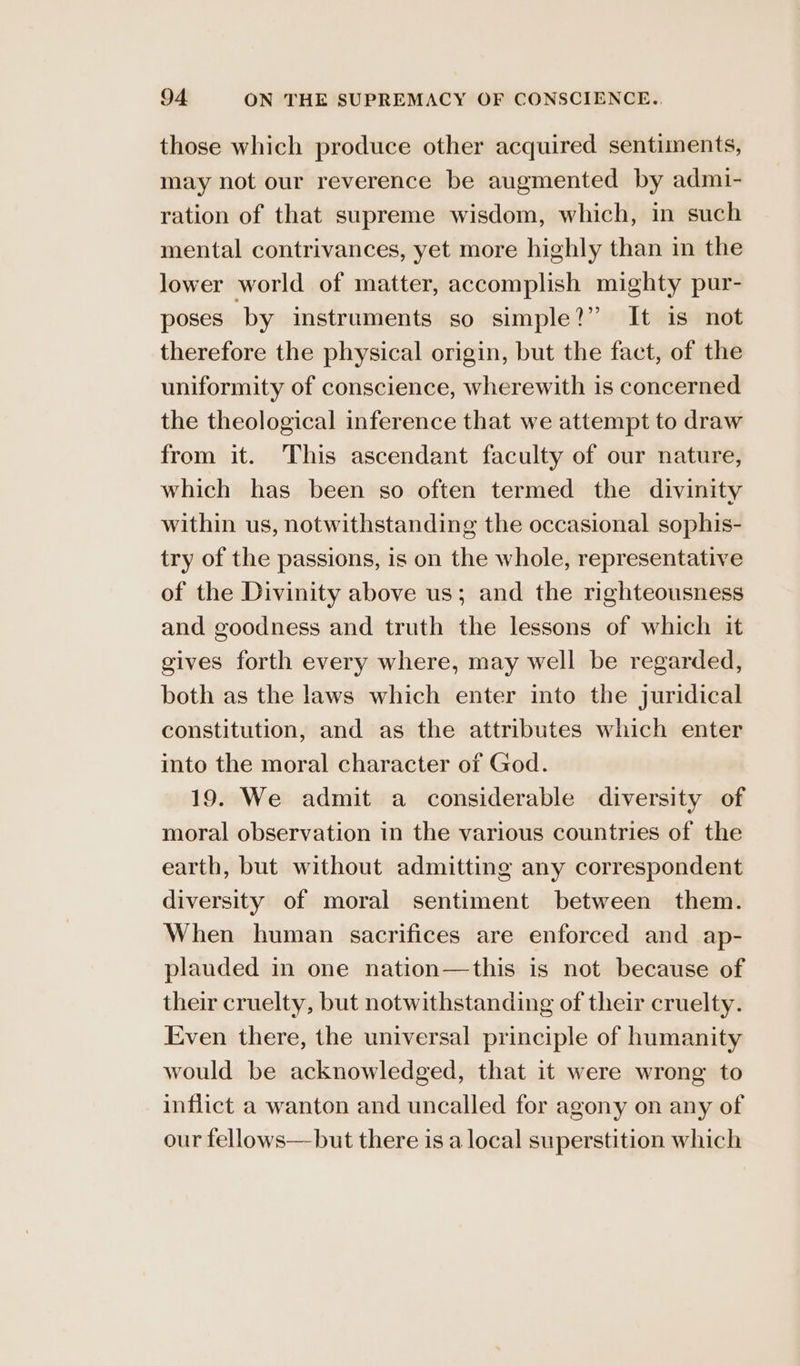 those which produce other acquired sentiments, may not our reverence be augmented by admi- ration of that supreme wisdom, which, in such mental contrivances, yet more highly than in the lower world of matter, accomplish mighty pur- poses by instruments so simple?” It is not therefore the physical origin, but the fact, of the uniformity of conscience, wherewith is concerned the theological inference that we attempt to draw from it. This ascendant faculty of our nature, which has been so often termed the divinity within us, notwithstanding the occasional sophis- try of the passions, is on the whole, representative of the Divinity above us; and the righteousness and goodness and truth the lessons of which it gives forth every where, may well be regarded, both as the laws which enter into the juridical constitution, and as the attributes which enter into the moral character of God. 19. We admit a considerable diversity of moral observation in the various countries of the earth, but without admitting any correspondent diversity of moral sentiment between them. When human sacrifices are enforced and ap- plauded in one nation—this is not because of their cruelty, but notwithstanding of their cruelty. Even there, the universal principle of humanity would be acknowledged, that it were wrong to inflict a wanton and uncalled for agony on any of our fellows— but there is a local superstition which