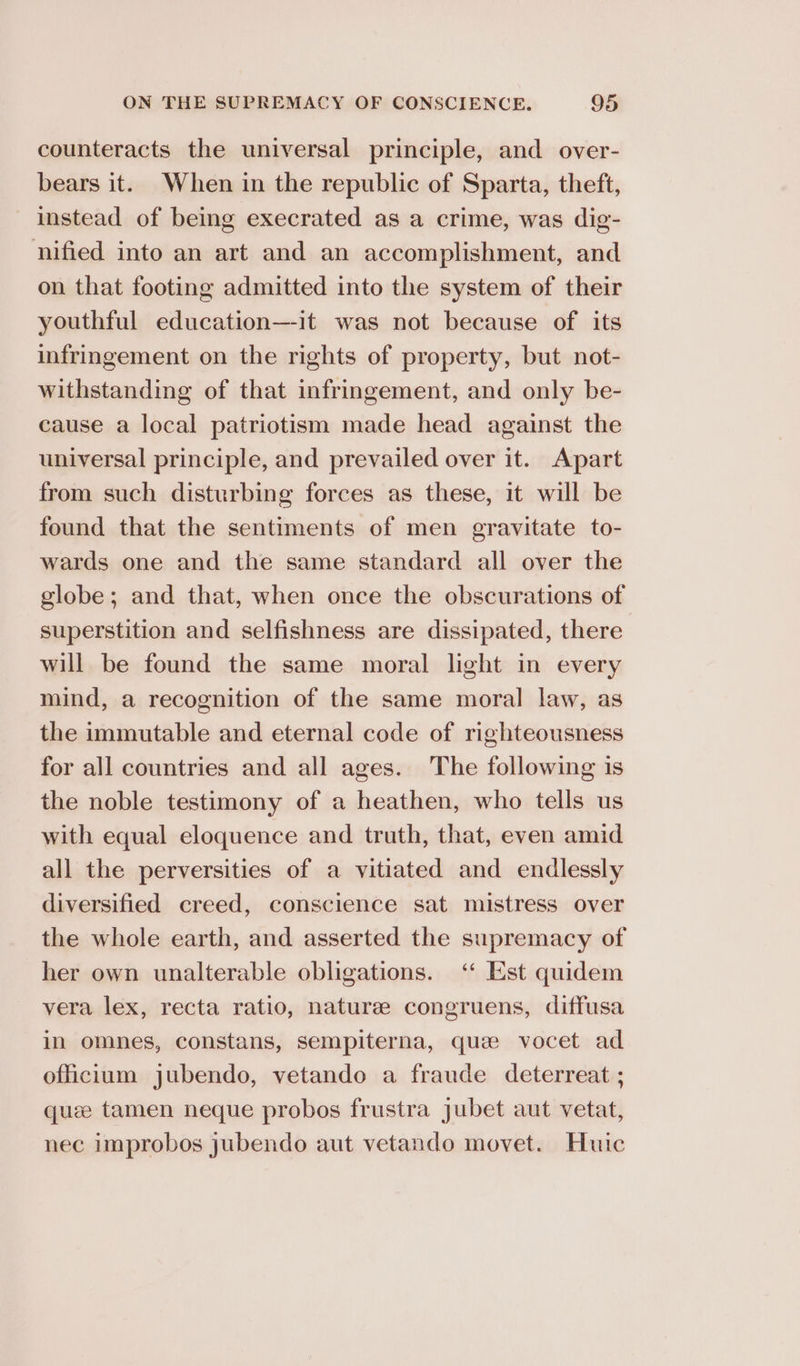 counteracts the universal principle, and over- bears it. When in the republic of Sparta, theft, instead of being execrated as a crime, was dig- nified into an art and an accomplishment, and on that footing admitted into the system of their youthful education—-it was not because of its infringement on the rights of property, but not- withstanding of that infringement, and only be- cause a local patriotism made head against the universal principle, and prevailed over it. Apart from such disturbing forces as these, it will be found that the sentiments of men gravitate to- wards one and the same standard all over the globe; and that, when once the obscurations of superstition and selfishness are dissipated, there will be found the same moral light in every mind, a recognition of the same moral law, as the immutable and eternal code of righteousness for all countries and all ages. The following is the noble testimony of a heathen, who tells us with equal eloquence and truth, that, even amid all the perversities of a vitiated and endlessly diversified creed, conscience sat mistress over the whole earth, and asserted the supremacy of her own unalterable obligations. ‘“‘ Est quidem vera lex, recta ratio, nature congruens, diffusa in omnes, constans, sempiterna, que vocet ad officium jubendo, vetando a fraude deterreat ; quee tamen neque probos frustra jubet aut vetat, nec improbos jubendo aut vetando movet. Huic