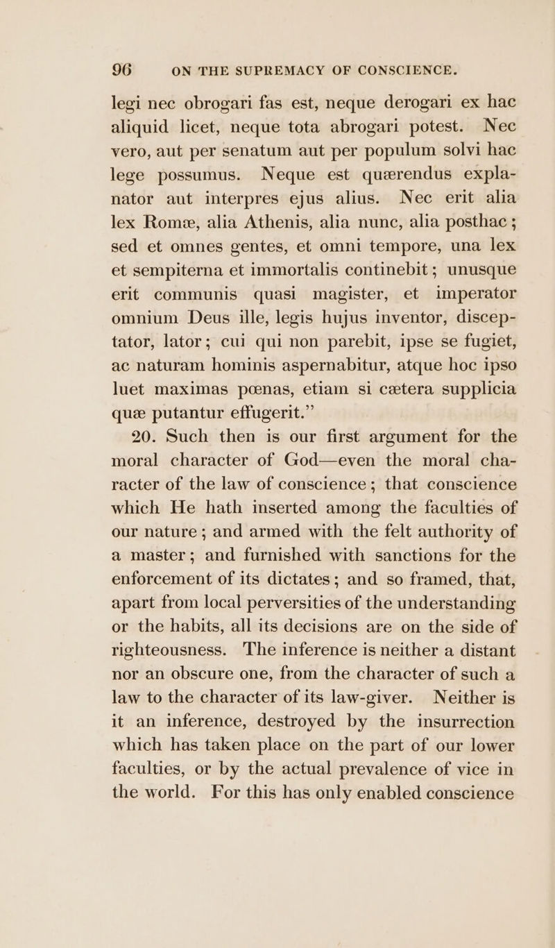 legi nec obrogari fas est, neque derogari ex hac aliquid licet, neque tota abrogari potest. Nec vero, aut per senatum aut per populum solvi hac lege possumus. Neque est querendus expla- nator aut interpres ejus alius. Nec erit alia lex Rome, alia Athenis, alia nunc, alia posthac ; sed et omnes gentes, et omni tempore, una lex et sempiterna et immortalis continebit ; unusque erit communis quasi magister, et imperator omnium Deus ille, legis hujus inventor, discep- tator, lator; cui qui non parebit, ipse se fugiet, ac naturam hominis aspernabitur, atque hoc ipso luet maximas pcenas, etiam si cetera supplicia quee putantur effugerit.” 20. Such then is our first argument for the moral character of God—even the moral cha- racter of the law of conscience; that conscience which He hath imserted among the faculties of our nature ; and armed with the felt authority of a master; and furnished with sanctions for the enforcement of its dictates; and so framed, that, apart from local perversities of the understanding or the habits, all its decisions are on the side of righteousness. The inference is neither a distant nor an obscure one, from the character of such a law to the character of its law-giver. Neither is it an inference, destroyed by the insurrection which has taken place on the part of our lower faculties, or by the actual prevalence of vice in the world. For this has only enabled conscience
