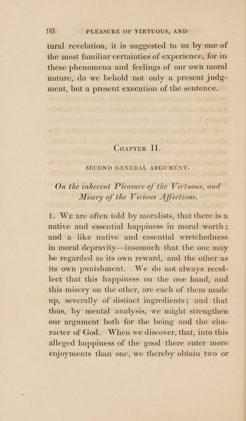 tural revelation, it is suggested to us by one of the most familiar certainties of experience, for in these phenomena and feelings of our own moral nature, do we behold not only a present judg- ment, but a present execution of the sentence. Cuaprer II. SECOND GENERAL ARGUMENT. On the inherent Pleasure of the Virtuous, and Misery of the Vicious Affections. 1. We are often told by moralists, that there is a native and essential happiness in moral worth ; and a like native and essential wretchedness in moral depravity—insomuch that the one may be regarded as its own reward, and the other as its own punishment. We do not always recol- lect that this happiness on the one hand, and this misery on the other, are each of them made up, severally of distinct ingredients; and that thus, by mental analysis, we might strengthen our argument both for the being and the cha- racter of God. When we discover, that, into this alleged happiness of the good there enter more enjoyments than one, we thereby obtain two or