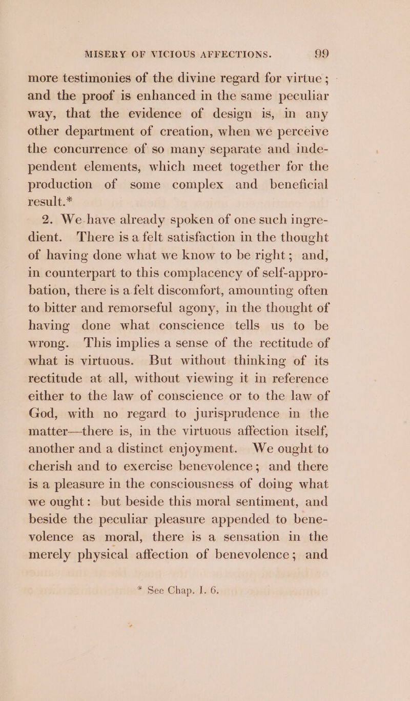 more testimonies of the divine regard for virtue ; © and the proof is enhanced in the same peculiar way, that the evidence of design is, in any other department of creation, when we perceive the concurrence of so many separate and inde- pendent elements, which meet together for the production of some complex and_ beneficial result.* 2. We have already spoken of one such ingre- dient. There isa felt satisfaction in the thought of having done what we know to be right; and, in counterpart to this complacency of self-appro- bation, there is a felt discomfort, amounting often to bitter and remorseful agony, in the thought of having done what conscience tells us to be wrong. ‘This implies a sense of the rectitude of what is virtuous. But without thinking of its rectitude at all, without viewing it in reference either to the law of conscience or to the law of God, with no regard to jurisprudence in the matter—there is, in the virtuous affection itself, another and a distinct enjoyment. We ought to cherish and to exercise benevolence; and there is a pleasure in the consciousness of doing what we ought: but beside this moral sentiment, and beside the peculiar pleasure appended to bene- volence as moral, there is a sensation in the merely physical affection of benevolence; and * See Chap. [. 6.