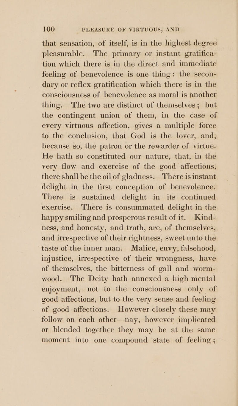 that sensation, of itself, is in the highest degree pleasurable. The primary or instant gratifica- tion which there is in the direct and immediate feeling of benevolence is one thing: the secon- dary or reflex gratification which there is in the consciousness of benevolence as moral is another thing. The two are distinct of themselves; but the contingent union of them, in the case of every virtuous affection, gives a multiple force to the conclusion, that God is the lover, and, because so, the patron or the rewarder of virtue. He hath so constituted our nature, that, in the very flow and exercise of the good affections, there shall be the oil of gladness. There is instant delight in the first conception of benevolence. There is sustained delight in its continued exercise. There is consummated delight in the happy smiling and prosperous result of it. Kind- ness, and honesty, and truth, are, of themselves, and irrespective of their rightness, sweet unto the taste of the inner man. Malice, envy, falsehood, injustice, irrespective of their wrongness, have of themselves, the bitterness of gall and worm- wood. The Deity hath annexed a high mental enjoyment, not to the consciousness only of good affections, but to the very sense and feeling of good affections. However closely these may follow on each other—nay, however implicated or blended together they may be at the same moment into one compound state of feeling ;