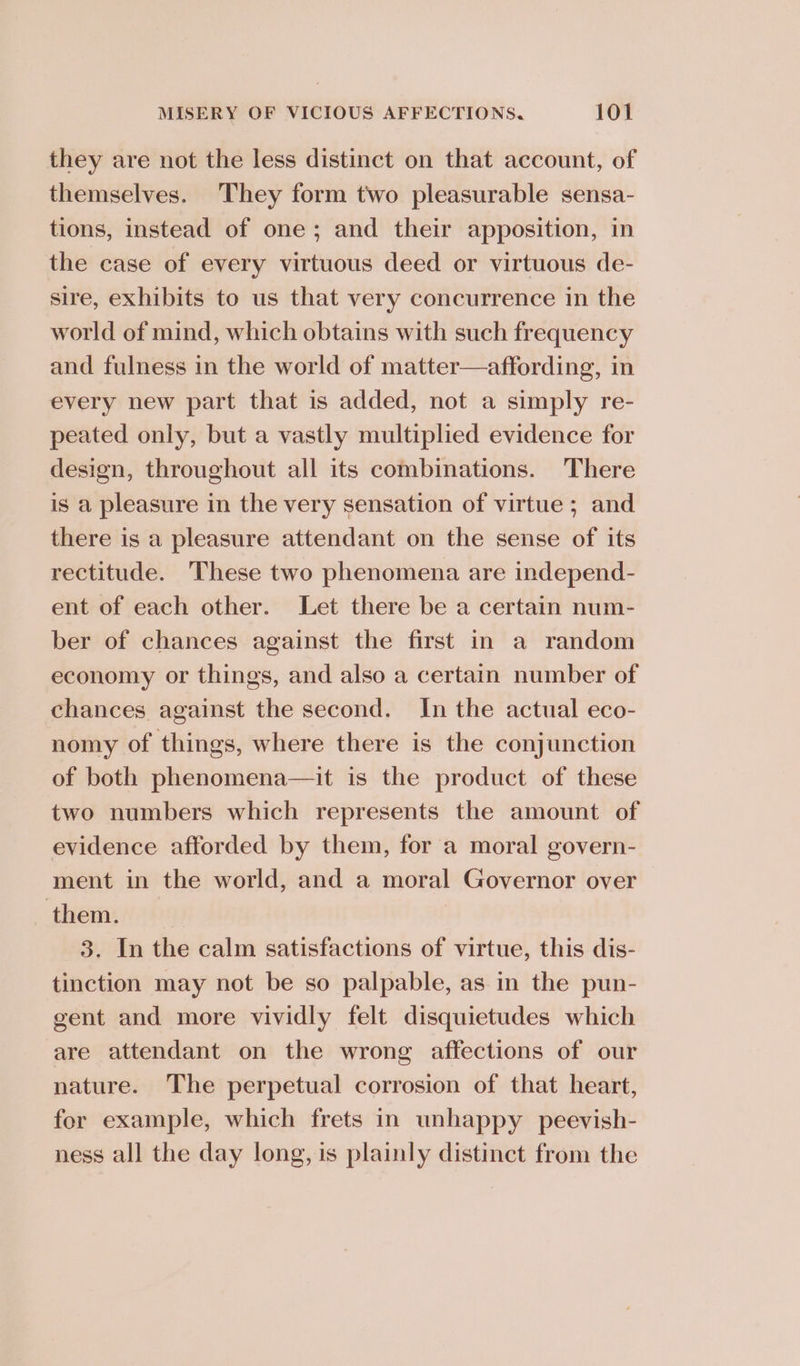 they are not the less distinct on that account, of themselves. They form two pleasurable sensa- tions, instead of one; and their apposition, in the case of every virtuous deed or virtuous de- sire, exhibits to us that very concurrence in the world of mind, which obtains with such frequency and fulness in the world of matter—affording, in every new part that is added, not a simply re- peated only, but a vastly multiplied evidence for design, throughout all its combinations. There is a pleasure in the very sensation of virtue ; and there is a pleasure attendant on the sense of its rectitude. These two phenomena are independ- ent of each other. Let there be a certain num- ber of chances against the first in a random economy or things, and also a certain number of chances against the second. In the actual eco- nomy of things, where there is the conjunction of both phenomena—it is the product of these two numbers which represents the amount of evidence afforded by them, for a moral govern- ment in the world, and a moral Governor over them. 3. In the calm satisfactions of virtue, this dis- tinction may not be so palpable, as in the pun- gent and more vividly felt disquietudes which are attendant on the wrong affections of our nature. The perpetual corrosion of that heart, fer example, which frets in unhappy peevish- ness all the day long, is plainly distinct from the