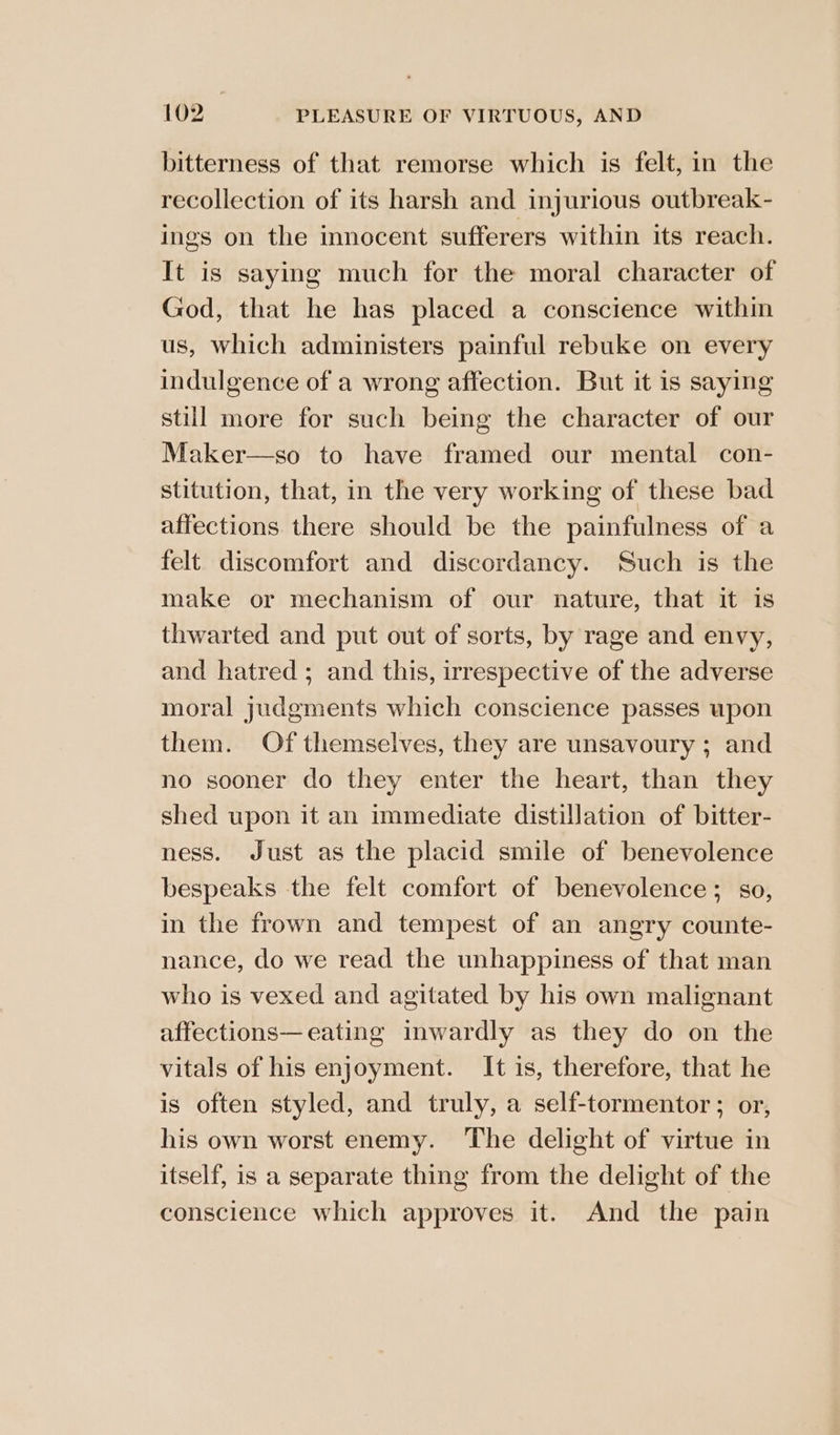 bitterness of that remorse which is felt, in the recollection of its harsh and injurious outbreak- ings on the innocent sufferers within its reach. It is saying much for the moral character of God, that he has placed a conscience within us, which administers painful rebuke on every indulgence of a wrong affection. But it is saying still more for such being the character of our Maker—so to have framed our mental con- stitution, that, in the very working of these bad affections. there should be the painfulness of a felt discomfort and discordancy. Such is the make or mechanism of our nature, that it is thwarted and put out of sorts, by rage and envy, and hatred ; and this, irrespective of the adverse moral judgments which conscience passes upon them. Of themselves, they are unsavoury ; and no sooner do they enter the heart, than they shed upon it an immediate distillation of bitter- ness. Just as the placid smile of benevolence bespeaks the felt comfort of benevolence; so, in the frown and tempest of an angry counte- nance, do we read the unhappiness of that man who is vexed and agitated by his own malignant affections—eating inwardly as they do on the vitals of his enjoyment. It is, therefore, that he is often styled, and truly, a self-tormentor ; or, his own worst enemy. ‘The delight of virtue in itself, is a separate thing from the delight of the conscience which approves it. And the pain