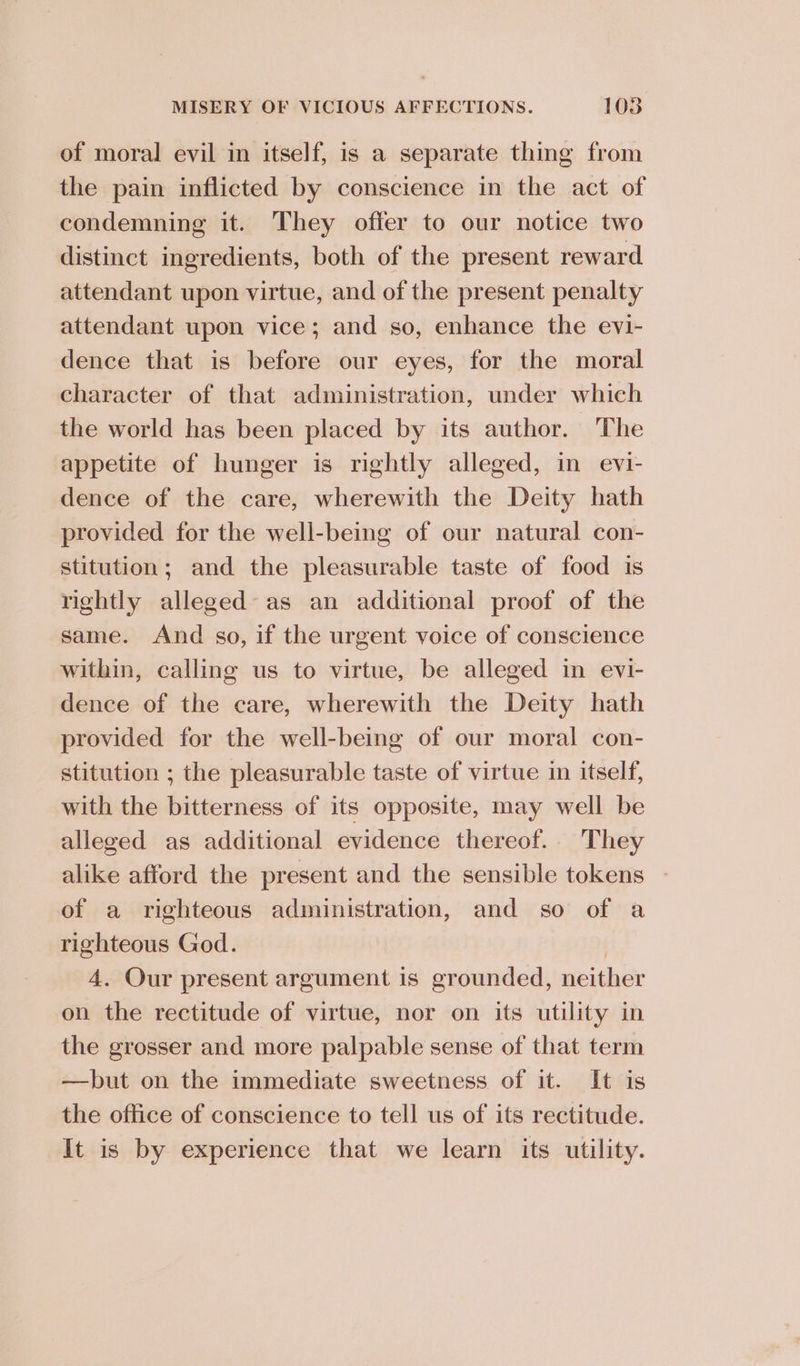 of moral evil in itself, is a separate thing from the pain inflicted by conscience in the act of condemning it. They offer to our notice two distinct ingredients, both of the present reward attendant upon virtue, and of the present penalty attendant upon vice; and so, enhance the evi- dence that is before our eyes, for the moral character of that administration, under which the world has been placed by its author. The appetite of hunger is rightly alleged, in evi- dence of the care, wherewith the Deity hath provided for the well-being of our natural con- stitution; and the pleasurable taste of food is rightly alleged as an additional proof of the same. And so, if the urgent voice of conscience within, calling us to virtue, be alleged in evi- dence of the care, wherewith the Deity hath provided for the well-being of our moral con- stitution ; the pleasurable taste of virtue in itself, with the bitterness of its opposite, may well be alleged as additional evidence thereof. They alike afford the present and the sensible tokens of a righteous administration, and so of a righteous God. | 4. Our present argument is grounded, neither on the rectitude of virtue, nor on its utility in the grosser and more palpable sense of that term —but on the immediate sweetness of it. It is the office of conscience to tell us of its rectitude. It is by experience that we learn its utility.