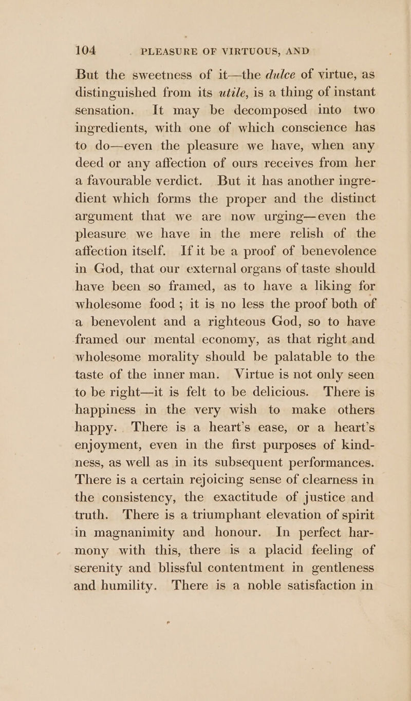 But the sweetness of it—the dulce of virtue, as distinguished from its uéile, is a thing of instant sensation. It may be decomposed into two ingredients, with one of which conscience has to do—even the pleasure we have, when any deed or any affection of ours receives from her a favourable verdict. But it has another ingre- dient which forms the proper and the distinct argument that we are now urging—even the pleasure we have in the mere relish of the affection itself. If it be a proof of benevolence in God, that our external organs of taste should have been so framed, as to have a liking for wholesome food; it is no less the proof both of a benevolent and a righteous God, so to have framed our mental economy, as that right and wholesome morality should be palatable to the taste of the inner man. Virtue is not only seen to be right—it is felt to be delicious. There is happiness in the very wish to make others happy... There is a heart’s ease, or a_heart’s enjoyment, even in the first purposes of kind- ness, as well as in its subsequent performances. There is a certain rejoicing sense of clearness in the consistency, the exactitude of justice and truth. There is a triumphant elevation of spirit in magnanimity and honour. In perfect har- mony with this, there is a placid feeling of serenity and blissful contentment in gentleness and humility. There is a noble satisfaction in