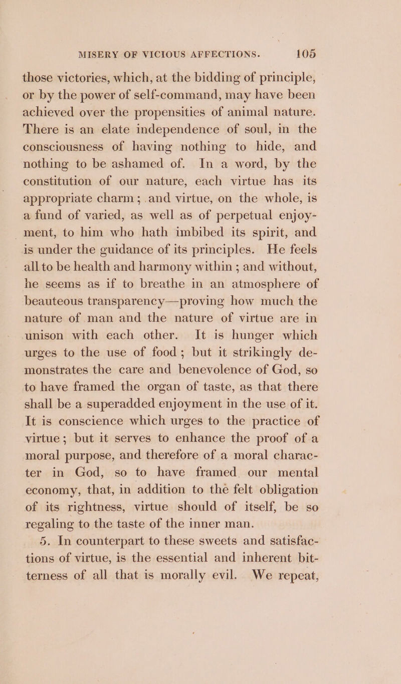 those victories, which, at the bidding of principle, or by the power of self-command, may have been achieved over the propensities of animal nature. There is an elate independence of soul, in the consciousness of having nothing to hide, and nothing to be ashamed of. In a word, by the constitution of our nature, each virtue has its appropriate charm; .and virtue, on the whole, is a fund of varied, as well as of perpetual enjoy- ment, to him who hath imbibed its spirit, and is under the guidance of its principles. He feels all to be health and harmony within ; and without, he seems as if to breathe in an atmosphere of beauteous transparency—proving how much the nature of man and the nature of virtue are in unison with each other. It is hunger which urges to the use of food; but it strikingly de- monstrates the care and benevolence of God, so to have framed the organ of taste, as that there shall be a superadded enjoyment in the use of it. It is conscience which urges to the practice of virtue; but it serves to enhance the proof of a moral purpose, and therefore of a moral charac- ter in God, so to have framed our mental economy, that, in addition to the felt obligation of its rightness, virtue should of itself, be so regaling to the taste of the inner man. 5. In counterpart to these sweets and satisfac- tions of virtue, is the essential and inherent bit- terness of all that is morally evil. We repeat,