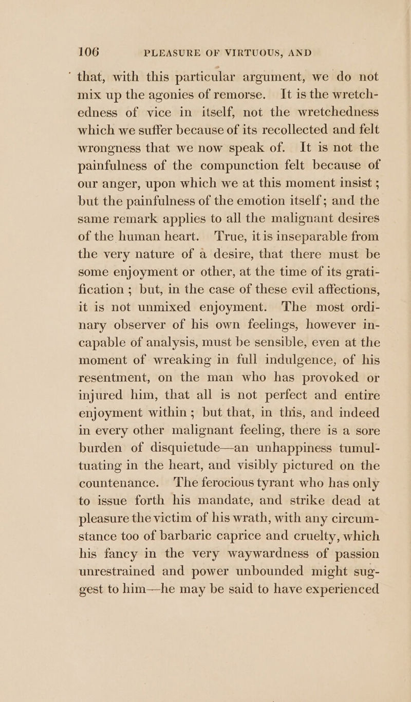 ‘that, with this particular argument, we do not mix up the agonies of remorse. It is the wretch- edness of vice in itself, not the wretchedness which we suffer because of its recollected and felt wrongness that we now speak of. It is not the painfulness of the compunction felt because of our anger, upon which we at this moment insist ; but the painfulness of the emotion itself; and the same remark applies to all the malignant desires of the human heart. ‘True, itis inseparable from the very nature of a desire, that there must be some enjoyment or other, at the time of its grati- fication ; but, in the case of these evil affections, it is not unmixed enjoyment. The most ordi- nary observer of his own feelings, however in- capable of analysis, must be sensible, even at the moment of wreaking in full indulgence, of his resentment, on the man who has provoked or injured him, that all is not perfect and entire enjoyment within ; but that, in this, and indeed in every other malignant feeling, there is a sore burden of disquietude—an unhappiness tumul- tuating in the heart, and visibly pictured on the countenance. ‘The ferocious tyrant who has only to issue forth his mandate, and strike dead at pleasure the victim of his wrath, with any circum- stance too of barbaric caprice and cruelty, which his fancy in the very waywardness of passion unrestrained and power unbounded might sug- gest to him—he may be said to have experienced