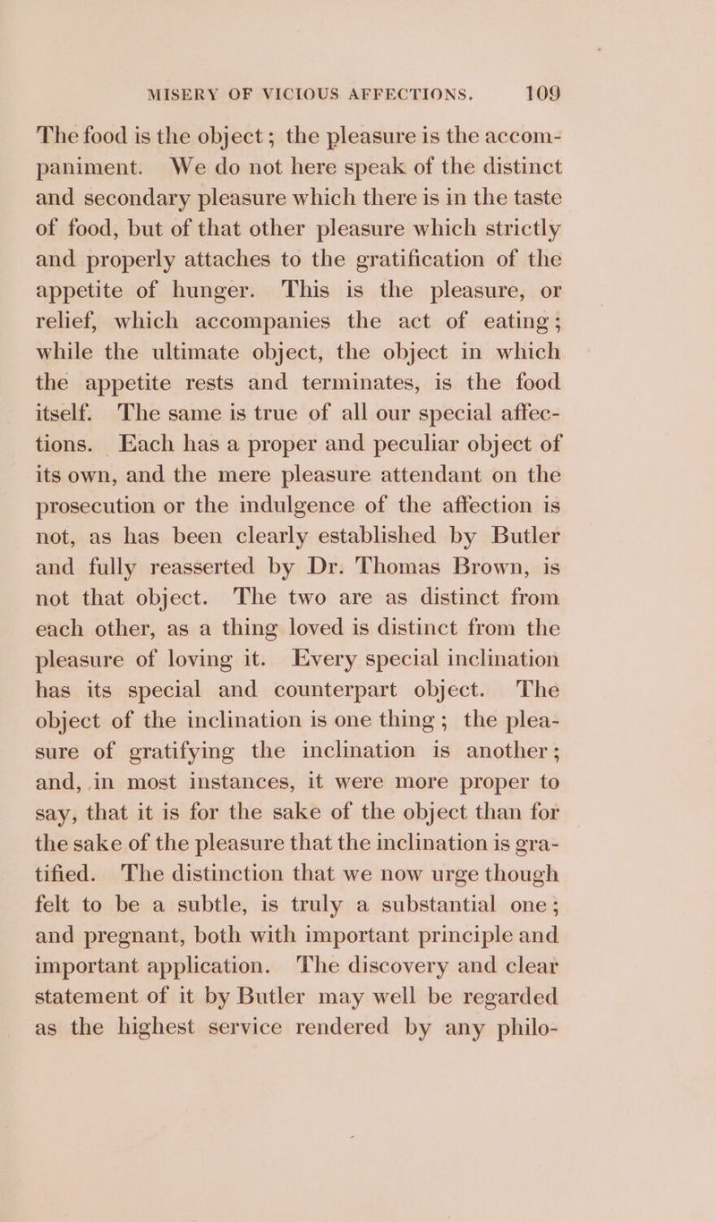 The food is the object ; the pleasure is the accom- paniment. We do not here speak of the distinct and secondary pleasure which there is in the taste of food, but of that other pleasure which strictly and properly attaches to the gratification of the appetite of hunger. This is the pleasure, or relief, which accompanies the act of eating; while the ultimate object, the object in which the appetite rests and terminates, is the food itself. The same is true of all our special affec- tions. Each has a proper and peculiar object of its own, and the mere pleasure attendant on the prosecution or the indulgence of the affection is not, as has been clearly established by Butler and fully reasserted by Dr. Thomas Brown, is not that object. The two are as distinct from each other, as a thing loved is distinct from the pleasure of loving it. Every special inclination has its special and counterpart object. The object of the inclination is one thing; the plea- sure of gratifying the inclination is another; and, in most instances, it were more proper to say, that it is for the sake of the object than for the sake of the pleasure that the inclination is gra- tified. The distinction that we now urge though felt to be a subtle, is truly a substantial one; and pregnant, both with important principle and important application. The discovery and clear statement of it by Butler may well be regarded as the highest service rendered by any philo-