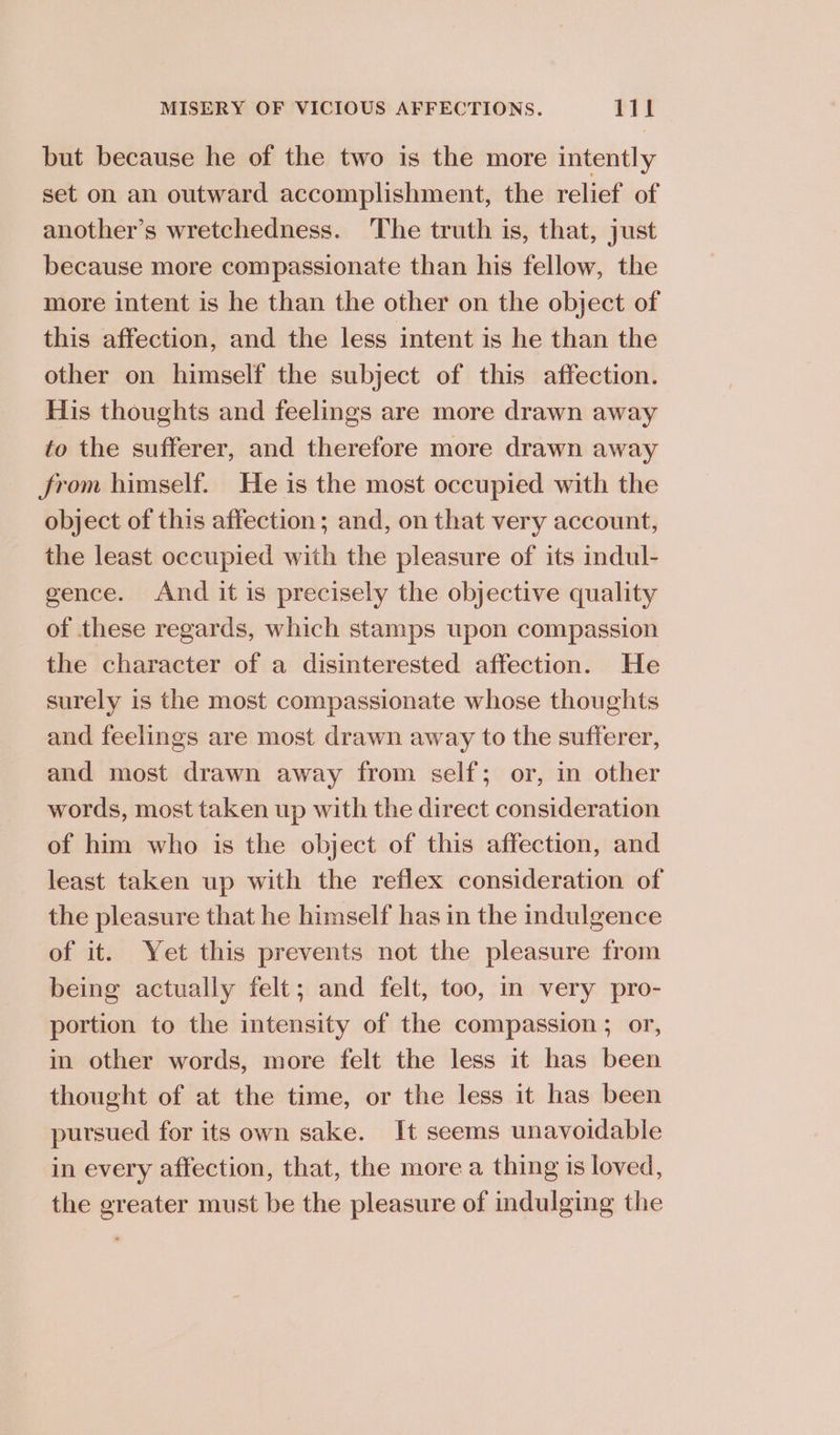 but because he of the two is the more intently set on an outward accomplishment, the relief of another’s wretchedness. The truth is, that, just because more compassionate than his fellow, the more intent is he than the other on the object of this affection, and the less intent is he than the other on himself the subject of this affection. His thoughts and feelings are more drawn away to the sufferer, and therefore more drawn away from himself. He is the most occupied with the object of this affection; and, on that very account, the least occupied with the pleasure of its indul- gence. And it is precisely the objective quality of these regards, which stamps upon compassion the character of a disinterested affection. He surely is the most compassionate whose thoughts and feelings are most drawn away to the sufferer, and most drawn away from self; or, in other words, most taken up with the direct consideration of him who is the object of this affection, and least taken up with the reflex consideration of the pleasure that he himself has in the indulgence of it. Yet this prevents not the pleasure from being actually felt; and felt, too, in very pro- portion to the intensity of the compassion ; or, in other words, more felt the less it has been thought of at the time, or the less it has been pursued for its own sake. It seems unavoidable in every affection, that, the more a thing is loved, the greater must be the pleasure of indulging the