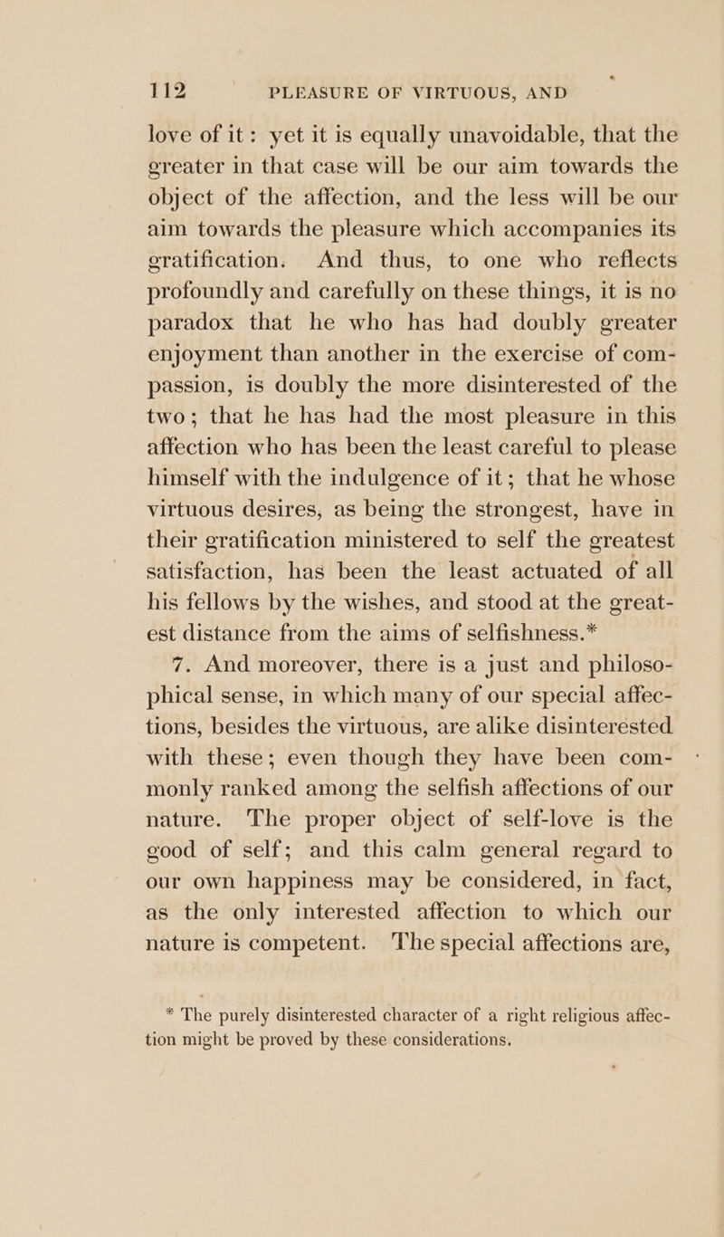 love of it: yet it is equally unavoidable, that the ereater in that case will be our aim towards the object of the affection, and the less will be our aim towards the pleasure which accompanies its eratification. And thus, to one who reflects profoundly and carefully on these things, it is no paradox that he who has had doubly greater enjoyment than another in the exercise of com- passion, is doubly the more disinterested of the two; that he has had the most pleasure in this affection who has been the least careful to please himself with the indulgence of it; that he whose virtuous desires, as being the strongest, have in their gratification ministered to self the greatest satisfaction, has been the least actuated of all his fellows by the wishes, and stood at the great- est distance from the aims of selfishness.* 7. And moreover, there is a just and philoso- phical sense, in which many of our special affec- tions, besides the virtuous, are alike disinterested. with these; even though they have been com- monly ranked among the selfish affections of our nature. The proper object of self-love is the good of self; and this calm general regard to our own happiness may be considered, in fact, as the only interested affection to which our nature is competent. The special affections are, * The purely disinterested character of a right religious aftec- tion might be proved by these considerations.