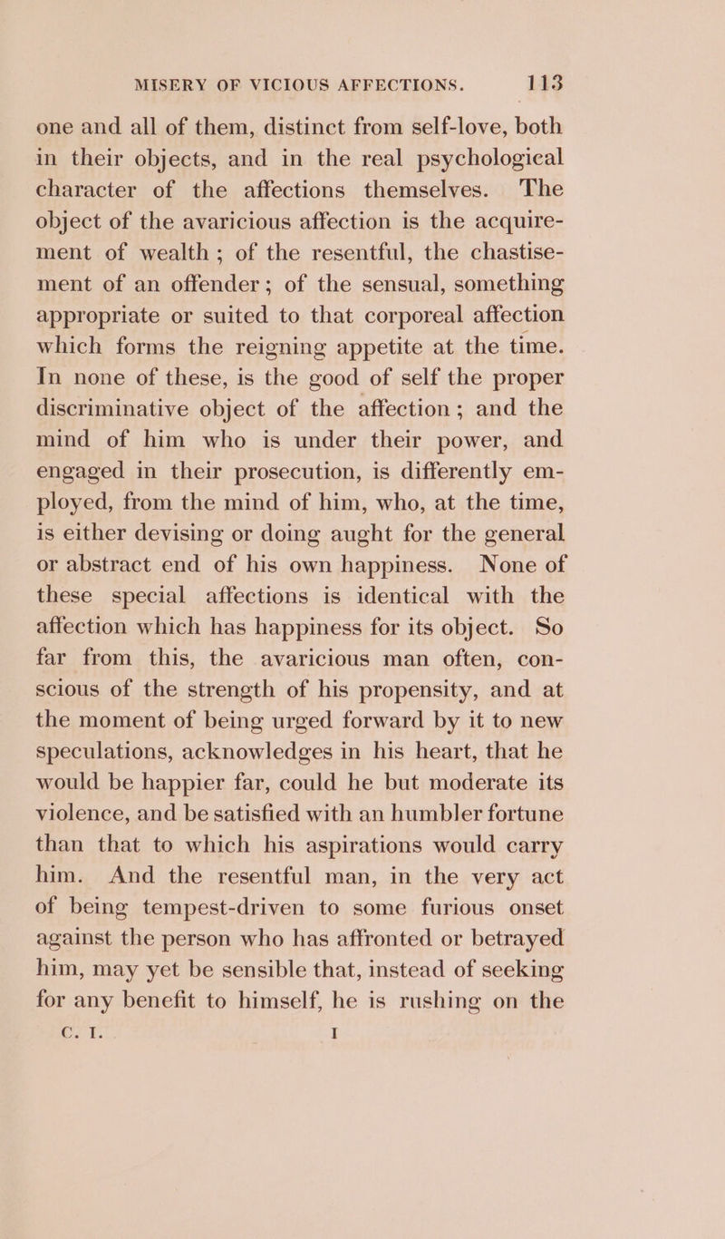 one and all of them, distinct from self-love, both in their objects, and in the real psychological character of the affections themselves. The object of the avaricious affection is the acquire- ment of wealth; of the resentful, the chastise- ment of an offender; of the sensual, something appropriate or suited to that corporeal affection which forms the reigning appetite at the time. In none of these, is the good of self the proper discriminative object of the affection; and the mind of him who is under their power, and engaged in their prosecution, is differently em- ployed, from the mind of him, who, at the time, is either devising or doing aught for the general or abstract end of his own happiness. None of these special affections is identical with the affection which has happiness for its object. So far from this, the avaricious man often, con- scious of the strength of his propensity, and at the moment of being urged forward by it to new speculations, acknowledges in his heart, that he would be happier far, could he but moderate its violence, and be satisfied with an humbler fortune than that to which his aspirations would carry him. And the resentful man, in the very act of being tempest-driven to some furious onset against the person who has affronted or betrayed him, may yet be sensible that, instead of seeking for any benefit to himself, he is rushing on the rT. I