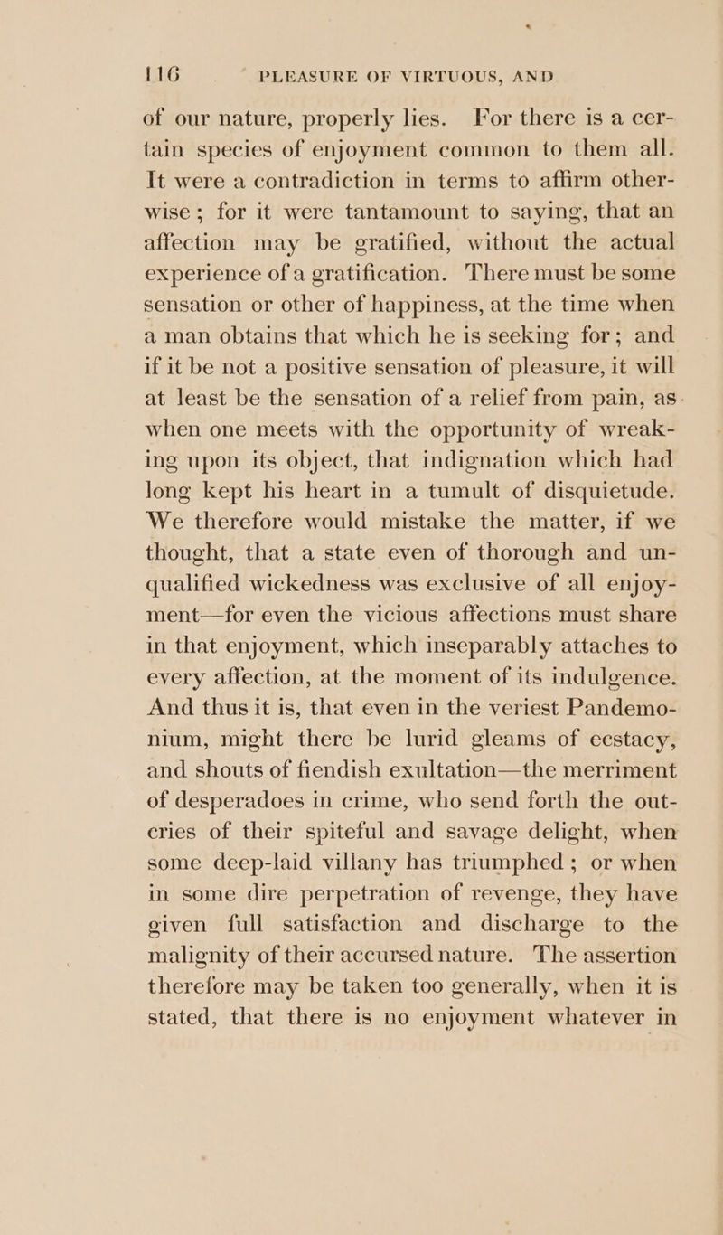 of our nature, properly lies. For there is a cer- tain species of enjoyment common to them all. It were a contradiction in terms to aflirm other- wise; for it were tantamount to saying, that an affection may be gratified, without the actual experience of a gratification. There must be some sensation or other of happiness, at the time when a man obtains that which he is seeking for; and if it be not a positive sensation of pleasure, it will at least be the sensation of a relief from pain, as: when one meets with the opportunity of wreak- ing upon its object, that indignation which had long kept his heart in a tumult of disquietude. We therefore would mistake the matter, if we thought, that a state even of thorough and un- qualified wickedness was exclusive of all enjoy- ment—for even the vicious affections must share in that enjoyment, which inseparably attaches to every affection, at the moment of its indulgence. And thus it 1s, that even in the veriest Pandemo- nium, might there be lurid gleams of ecstacy, and shouts of fiendish exultation—the merriment of desperadoes in crime, who send forth the out- cries of their spiteful and savage delight, when some deep-laid villany has triumphed ; or when in some dire perpetration of revenge, they have given full satisfaction and discharge to the malignity of their accursed nature. The assertion therefore may be taken too generally, when it is stated, that there is no enjoyment whatever in