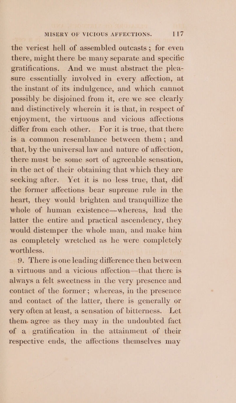 the veriest hell of assembled outcasts ; for even there, might there be many separate and specific eratifications. And we must abstract the plea- sure essentially involved in every affection, at the instant of its indulgence, and which cannot possibly be disjoined from it, ere we see clearly and distinctively wherein it is that, in respect of enjoyment, the virtuous and vicious affections differ from each other. For it is true, that there is a common resemblance between them; and that, by the universal law and nature of affection, there must be some sort of agreeable sensation, in the act of their obtaining that which they are seeking after. Yet it is no less true, that, did the former affections bear supreme rule in the heart, they would brighten and tranquillize the whole of human existence—whereas, had the latter the entire and practical ascendency, they would distemper the whole man, and make him as completely wretched as he were completely worthless. 9. There is one leading difference then between a virtuous and a vicious affection—that there is always a felt sweetness in the very presence and contact of the former; whereas, in the presence and contact of the latter, there is generally or very often at least, a sensation of bitterness. Let them. agree as they may in the undoubted fact of a gratification in the attainment of their respective ends, the affections themselves may