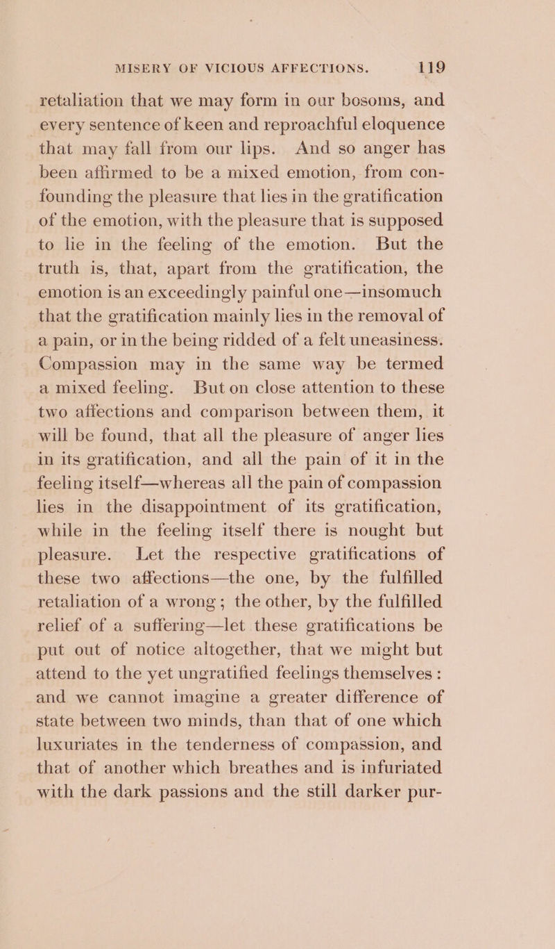retaliation that we may form in our bosoms, and every sentence of keen and reproachful eloquence that may fall from our lips. And so anger has been affirmed to be a mixed emotion, from con- founding the pleasure that lies in the gratification of the emotion, with the pleasure that is supposed to lie in the feeling of the emotion. But the truth is, that, apart from the gratification, the emotion is an exceedingly painful one—insomuch that the gratification mainly lies in the removal of a pain, or in the being ridded of a felt uneasiness. Compassion may in the same way be termed a mixed feeling. But on close attention to these two affections and comparison between them, it will be found, that all the pleasure of anger lies in its gratification, and all the pain of it in the feeling itself—whereas all the pain of compassion lies in the disappointment of its gratification, while in the feeling itself there is nought but pleasure. Let the respective gratifications of these two affections—the one, by the fulfilled retaliation of a wrong; the other, by the fulfilled relief of a suffering—let these gratifications be put out of notice altogether, that we might but attend to the yet ungratified feelings themselves : and we cannot imagine a greater difference of state between two minds, than that of one which luxuriates in the tenderness of compassion, and that of another which breathes and is infuriated with the dark passions and the still darker pur-