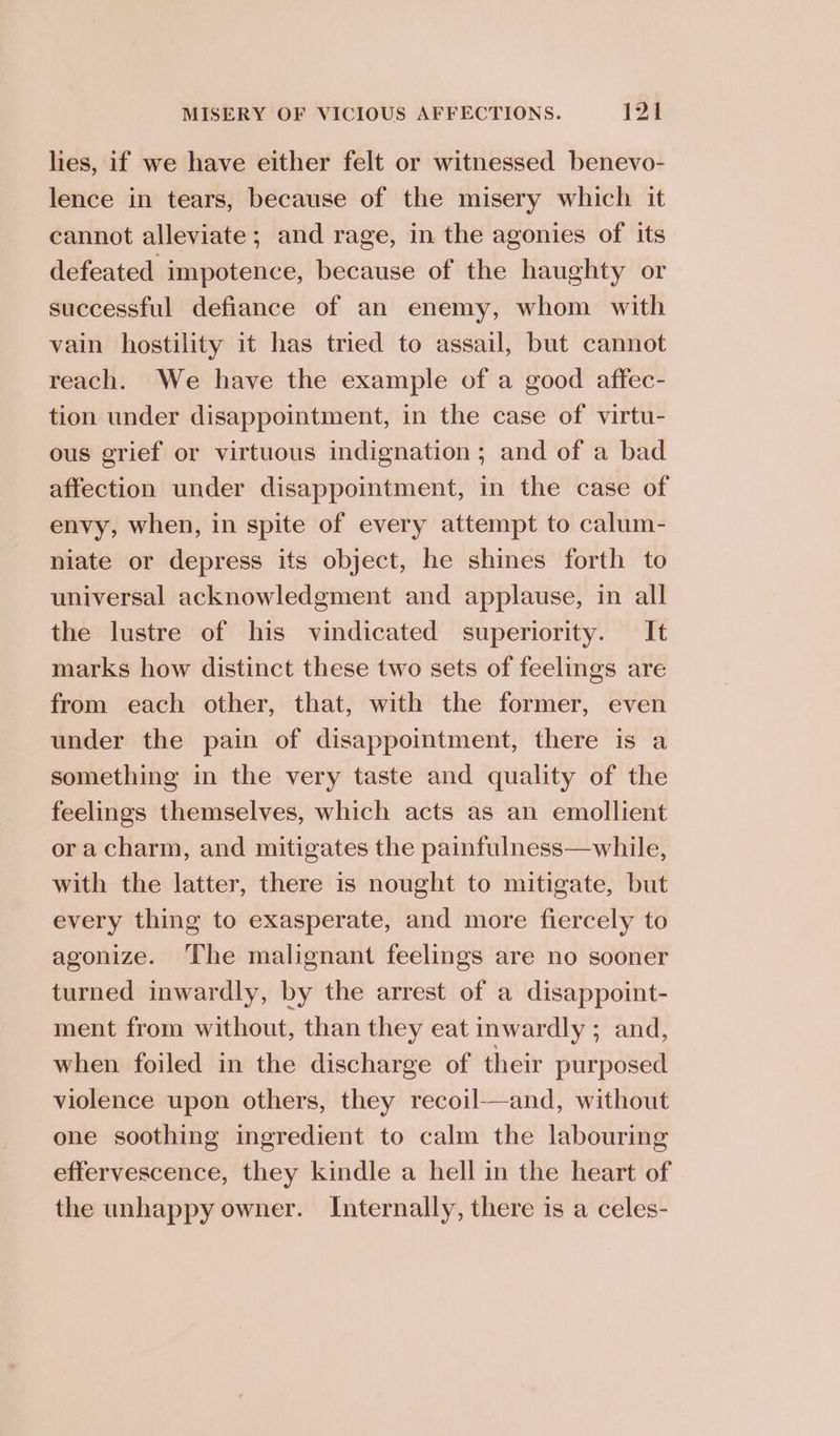 lies, if we have either felt or witnessed benevo- lence in tears, because of the misery which it cannot alleviate; and rage, in the agonies of its defeated impotence, because of the haughty or successful defiance of an enemy, whom with vain hostility it has tried to assail, but cannot reach. We have the example of a good affec- tion under disappointment, in the case of virtu- ous grief or virtuous indignation ; and of a bad affection under disappointment, in the case of envy, when, in spite of every attempt to calum- niate or depress its object, he shines forth to universal acknowledgment and applause, in all the lustre of his vindicated superiority. It marks how distinct these two sets of feelings are from each other, that, with the former, even under the pain of disappointment, there is a something in the very taste and quality of the feelings themselves, which acts as an emollient ora charm, and mitigates the painfulness—while, with the latter, there is nought to mitigate, but every thing to exasperate, and more fiercely to agonize. ‘The malignant feelings are no sooner turned inwardly, by the arrest of a disappoint- ment from without, than they eat inwardly ; and, when foiled in the discharge of their purposed violence upon others, they recoil—and, without one soothing ingredient to calm the labouring effervescence, they kindle a hell in the heart of the unhappy owner. Internally, there is a celes-