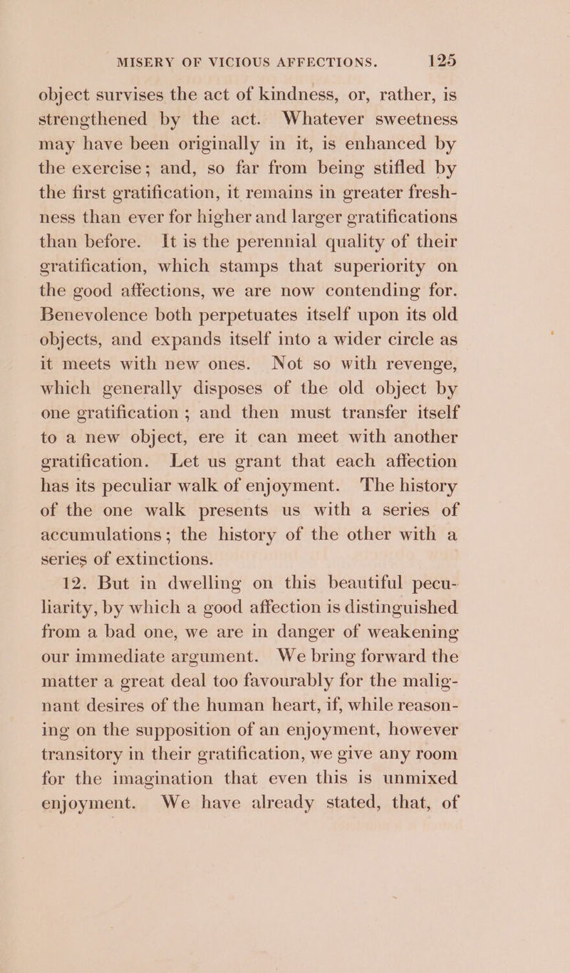 object survises the act of kindness, or, rather, is strengthened by the act. Whatever sweetness may have been originally in it, is enhanced by the exercise; and, so far from being stifled by the first gratification, it remains in greater fresh- ness than ever for higher and larger gratifications than before. It is the perennial quality of their gratification, which stamps that superiority on the good affections, we are now contending for. Benevolence both perpetuates itself upon its old objects, and expands itself into a wider circle as it meets with new ones. Not so with revenge, which generally disposes of the old object by one gratification ; and then must transfer itself to a new object, ere it can meet with another gratification. Let us grant that each affection has its peculiar walk of enjoyment. ‘The history of the one walk presents us with a series of accumulations; the history of the other with a series of extinctions. 12. But in dwelling on this beautiful pecu- liarity, by which a good affection is distinguished from a bad one, we are in danger of weakening our immediate argument. We bring forward the matter a great deal too favourably for the malig- nant desires of the human heart, if, while reason- ing on the supposition of an enjoyment, however transitory in their gratification, we give any room for the imagination that even this is unmixed enjoyment. We have already stated, that, of