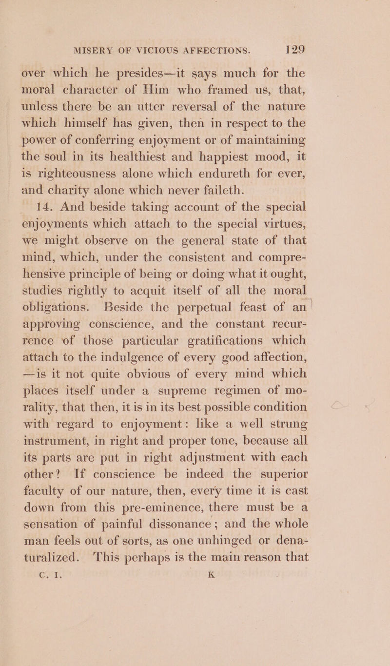 over which he presides—it says much for the moral character of Him who framed us, that, unless there be an utter reversal of the nature which himself has given, then in respect to the power of conferring enjoyment or of maintaining the soul in its healthiest and happiest mood, it is righteousness alone which endureth for ever, and charity alone which never faileth. 14. And beside taking account of the special enjoyments which attach to the special virtues, we might observe on the general state of that mind, which, under the consistent and compre- hensive principle of being or doing what it ought, studies rightly to acquit itself of all the moral obligations. Beside the perpetual feast of an_ approving conscience, and the constant recur- rence of those particular gratifications which attach to the indulgence of every good affection, —is it not quite obvious of every mind which places itself under a supreme regimen of mo- rality, that then, it is in its best possible condition with regard to enjoyment: like a well strung instrument, in right and proper tone, because all its parts are put in right adjustment with each other? If conscience be indeed the superior faculty of our nature, then, every time it is cast down from this pre-eminence, there must be a sensation of painful dissonance ; and the whole man feels out of sorts, as one unhinged or dena- turalized. This perhaps is the main reason that OnY. K