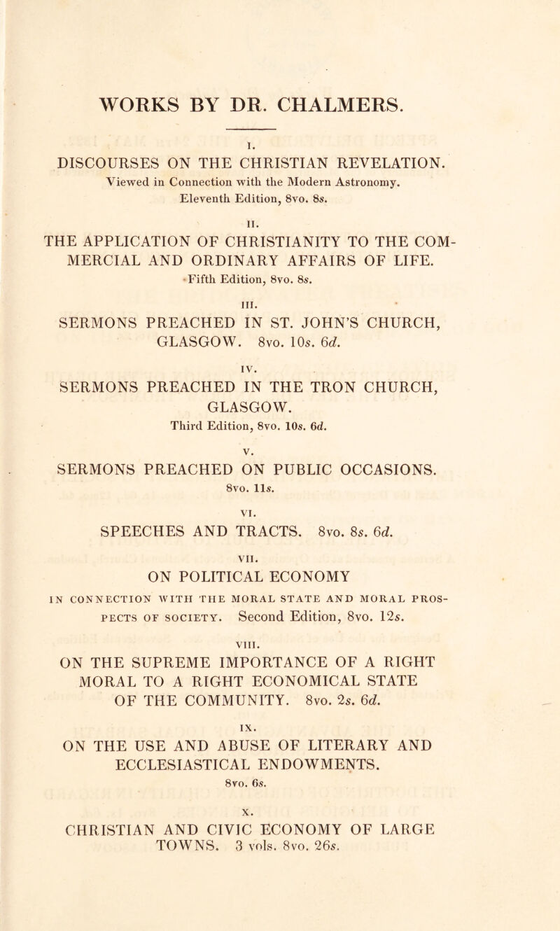 WORKS BY DR. CHALMERS. I. DISCOURSES ON THE CHRISTIAN REVELATION. Viewed in Connection with the Modern Astronomy. Eleventh Edition, 8vo. 8s. II. THE APPLICATION OF CHRISTIANITY TO THE COM- MERCIAL AND ORDINARY AFFAIRS OF LIFE. Fifth Edition, 8vo. 8s. III. SERMONS PREACHED IN ST. JOHN’S CHURCH, GLASGOW. 8vo. 10s. 6d. IV. SERMONS PREACHED IN THE TRON CHURCH, GLASGOW. Third Edition, 8vo. 10s. 6d. V. SERMONS PREACHED ON PUBLIC OCCASIONS. 8vo. 11s. VI. SPEECHES AND TRACTS. 8vo. 85. 6d. VII. ON POLITICAL ECONOMY IN CONNECTION WITH THE MORAL STATE AND MORAL PROS- PECTS of society. Second Edition, 8vo. 12s. VIII. ON THE SUPREME IMPORTANCE OF A RIGHT MORAL TO A RIGHT ECONOMICAL STATE OF THE COMMUNITY. 8vo. 2s. 6d. IX. ON THE USE AND ABUSE OF LITERARY AND ECCLESIASTICAL ENDOWMENTS. 8vo. 6s. CHRISTIAN AND CIVIC ECONOMY OF LARGE TOWNS, 3 vols. 8vo. 26s.