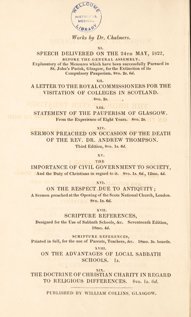 XI. SPEECH DELIVERED ON THE 24th MAY, 1822, BEFORE THE GENERAL ASSEMBLY. Explanatory of the Measures which have been successfully Pursued in St. John’s Parish, Glasgow, for the Extinction of its Compulsory Pauperism. 8vo. 2s. 6d. XII. A LETTER TO THE ROYAL COMMISSIONERS FOR THE VISITATION OF COLLEGES IN SCOTLAND. 8vo. 2s. XIII. STATEMENT OF THE PAUPERISM OF GLASGOW. From the Experience of Eight Years. 8vo. 2s. XIV. SERMON PREACHED ON OCCASION OF THE DEATH OF THE REV. DR. ANDREW THOMPSON. Third Edition, 8vo. Is. 6d. XV. THE IMPORTANCE OF CIVIL GOVERNMENT TO SOCIETY, And the Duty of Christians in regard to it. 8vo. Is. 6d., 12mo. 4d. XVI. ON THE RESPECT,DUE TO ANTIQUITY; A Sermon preached at the Opening of the Scots National Church, London. 8vo. Is. 6d. XVII. SCRIPTURE REFERENCES, Designed for the Use of Sabbath Schools, &c. Seventeenth Edition, 18mo. Ad. SCRIPTURE REFERENCES, Printed in full, for the use of Parents, Teachers, &c. 18mo. 3s. boards. XVIII. ON THE ADVANTAGES OF LOCAL SABBATH SCHOOLS. Is. XIX. THE DOCTRINE OF CHRISTIAN CHARITY IN REGARD TO RELIGIOUS DIFFERENCES. 8vo. Is. 6rf. PUBLISHED BY WILLIAM COLLINS, GLASGOW.