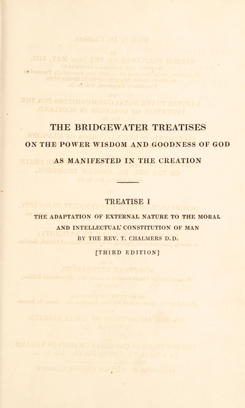 THE BRIDGEWATER TREATISES ON THE POWER WISDOM AND GOODNESS OF GOD AS MANIFESTED IN THE CREATION TREATISE I THE ADAPTATION OF EXTERNAL NATURE TO THE MORAL AND INTELLECTUAL* CONSTITUTION OF MAN BY THE REV. T. CHALMERS D.D. [THIRD EDITION]