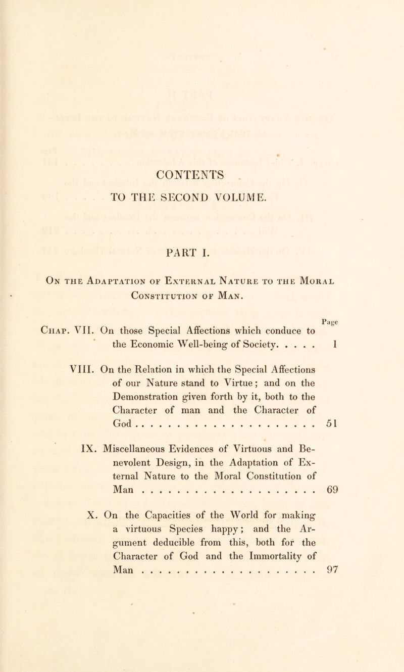 CONTENTS TO THE SECOND VOLUME. PART I. On the Adaptation of External Nature to the Moral Constitution of Man. Page Chap. VII. On those Special Affections which conduce to the Economic Well-being’ of Society 1 VIII. On the Relation in which the Special Affections of our Nature stand to Virtue; and on the Demonstration given forth by it, both to the Character of man and the Character of God . 51 IX. Miscellaneous Evidences of Virtuous and Be- nevolent Design, in the Adaptation of Ex- ternal Nature to the Moral Constitution of Man 69 X. On the Capacities of the World for making a virtuous Species happy; and the Ar- gument deducible from this, both for the Character of God and the Immortality of Man 97