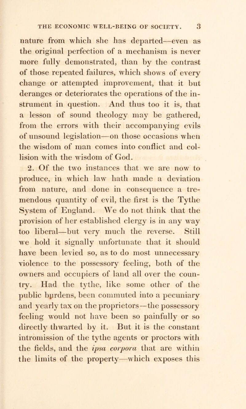 nature from which she has departed—even as the original perfection of a mechanism is never more fully demonstrated, than by the contrast of those repeated failures, which shows of every change or attempted improvement, that it but deranges or deteriorates the operations of the in- strument in question. And thus too it is, that a lesson of sound theology may be gathered, from the errors with their accompanying evils of unsound legislation—on those occasions when the wisdom of man comes into conflict and col- lision with the wisdom of God. 2. Of the two instances that we are now to produce, in which law hath made a deviation from nature, and done in consequence a tre- mendous quantity of evil, the first is the Tythe System of England. We do not think that the provision of her established clergy is in any way too liberal—but very much the reverse. Still we hold it signally unfortunate that it should have been levied so, as to do most unnecessary violence to the possessory feeling, both of the owners and occupiers of land all over the coun- try. Had the tythe, like some other of the public byrdens, been commuted into a pecuniary and yearly tax on the proprietors — the possessory feeling would not have been so painfully or so directly thwarted by it. But it is the constant intromission of the tythe agents or proctors with the fields, and the ipsa corpora that are within the limits of the property—which exposes this