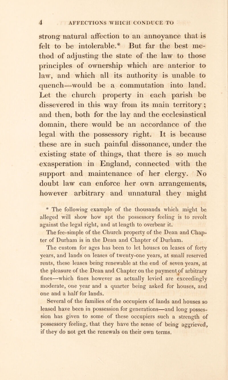 strong natural affection to an annoyance that is felt to be intolerable.* But far the best me- thod of adjusting the state of the law to those principles of ownership which are anterior to law, and which all its authority is unable to quench—would be a commutation into land. Let the church property in each parish be dissevered in this way from its main territory; and then, both for the lay and the ecclesiastical domain, there would be an accordance of the legal with the possessory right. It is because these are in such painful dissonance, under the existing state of things, that there is so much exasperation in England, connected with the support and maintenance of her clergy. No doubt law can enforce her own arrangements, however arbitrary and unnatural they might * The following example of the thousands which might be alleged will show how apt the possessory feeling is to revolt against the legal right, and at length to overbear it. The fee-simple of the Church property of the Dean and Chap- ter of Durham is in the Dean and Chapter of Durham. The custom for ages has been to let houses on leases of forty years, and lands on leases of twenty-one years, at small reserved rents, these leases being renewable at the end of seven years, at the pleasure of the Dean and Chapter on the payment of arbitrary fines—which fines however as actually levied are exceedingly moderate, one year and a quarter being asked for houses, and one and a half for lands. Several of the families of the occupiers of lands and houses so leased have been in possession for generations—and long posses- sion has given to some of these occupiers such a strength of possessory feeling, that they have the sense of being aggrieved, if they do not get the renewals on their own terms.