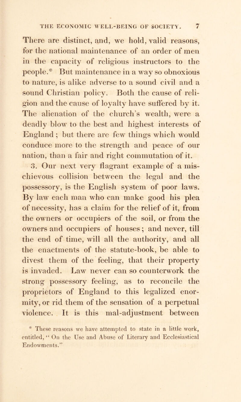 There are distinct, and, we hold, valid reasons, for the national maintenance of an order of men in the capacity of religions instructors to the people.* But maintenance in a way so obnoxious to nature, is alike adverse to a sound civil and a sound Christian policy. Both the cause of reli- gion and the cause of loyalty have suffered by it. The alienation of the church's wealth, were a deadly blow to the best and highest interests of England ; but there are few things which would conduce more to the strength and peace of our nation, than a fair and right commutation of it. 3. Our next very flagrant example of a mis- chievous collision between the legal and the possessory, is the English system of poor laws. By law each man who can make good his plea of necessity, has a claim for the relief of it, from the owners or occupiers of the soil, or from the owners and occupiers of houses; and never, till the end of time, will all the authority, and all the enactments of the statute-book, be able to divest them of the feeling, that their property is invaded. Law never can so counterwork the strong possessory feeling, as to reconcile the proprietors of England to this legalized enor- mity, or rid them of the sensation of a perpetual violence. It is this mal-adjustment between * These reasons we have attempted to state in a little work, entitled, “ On the Use and Abuse of Literary and Ecclesiastical Endowments.”