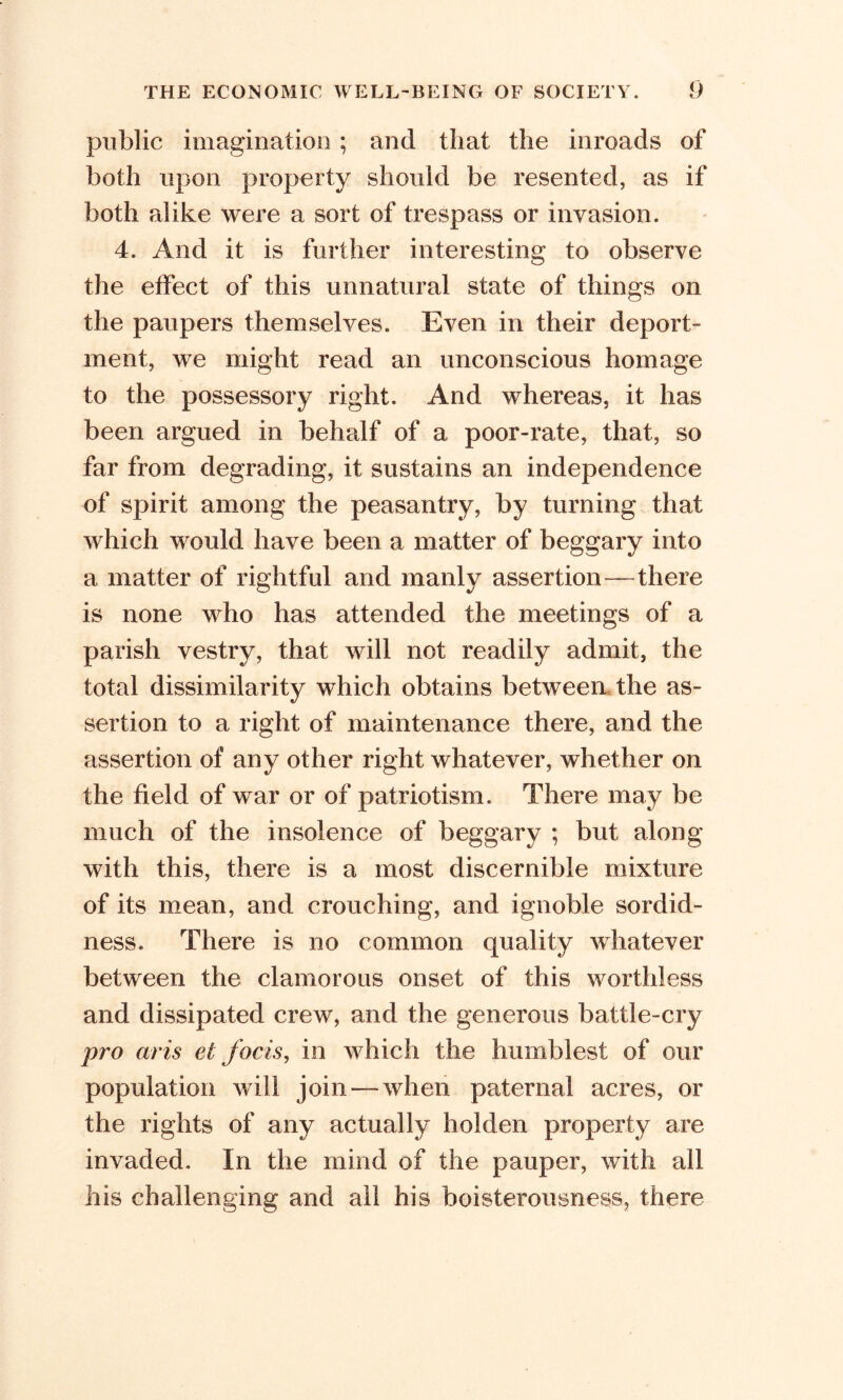 public imagination ; and that the inroads of both upon property should be resented, as if both alike were a sort of trespass or invasion. 4. And it is further interesting to observe the effect of this unnatural state of things on the paupers themselves. Even in their deport- ment, we might read an unconscious homage to the possessory right. And whereas, it has been argued in behalf of a poor-rate, that, so far from degrading, it sustains an independence of spirit among the peasantry, by turning that which would have been a matter of beggary into a matter of rightful and manly assertion—there is none who has attended the meetings of a parish vestry, that will not readily admit, the total dissimilarity which obtains between the as- sertion to a right of maintenance there, and the assertion of any other right whatever, whether on the field of war or of patriotism. There may be much of the insolence of beggary ; but along with this, there is a most discernible mixture of its mean, and crouching, and ignoble sordid- ness. There is no common quality whatever between the clamorous onset of this worthless and dissipated crew, and the generous battle-cry pro avis et focis, in which the humblest of our population will join — when paternal acres, or the rights of any actually hoi den property are invaded. In the mind of the pauper, with all his challenging and all his boisterousness, there