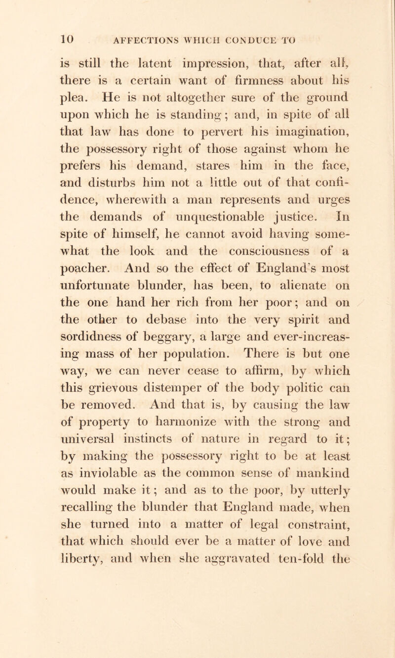 is still the latent impression, that, after all, there is a certain want of firmness about his plea. He is not altogether sure of the ground upon which he is standing; and, in spite of all that law has done to pervert his imagination, the possessory right of those against whom he prefers his demand, stares him in the face, and disturbs him not a little out of that confi- dence, wherewith a man represents and urges the demands of unquestionable justice. In spite of himself, he cannot avoid having some- what the look and the consciousness of a poacher. And so the effect of England’s most unfortunate blunder, has been, to alienate on the one hand her rich from her poor; and on the other to debase into the very spirit and sordidness of beggary, a large and ever-increas- ing mass of her population. There is but one way, we can never cease to affirm, by which this grievous distemper of the body politic can be removed. And that is, by causing the law of property to harmonize with the strong and universal instincts of nature in regard to it; by making the possessory right to be at least as inviolable as the common sense of mankind would make it; and as to the poor, by utterly recalling the blunder that England made, when she turned into a matter of legal constraint, that which should ever be a matter of love and liberty, and when she aggravated ten-fold the