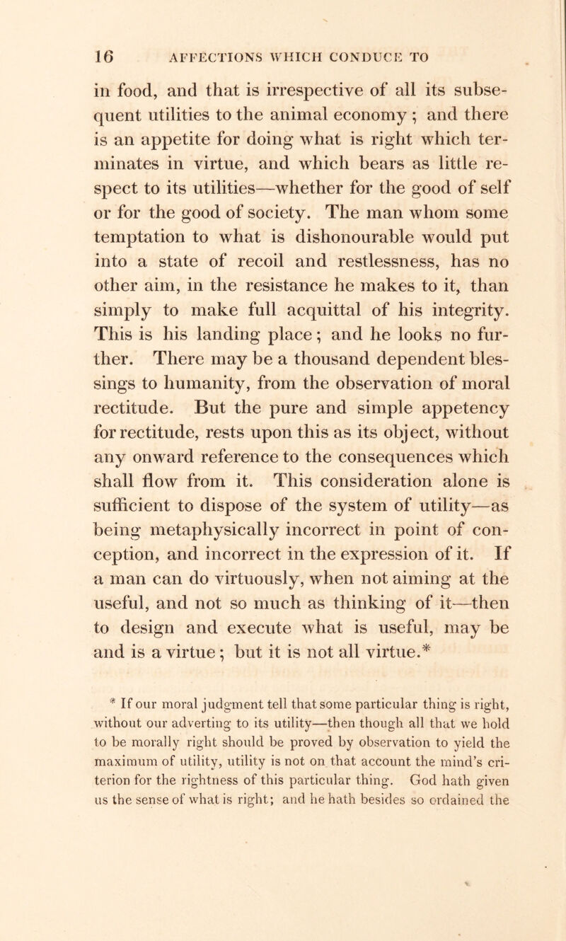 in food, and that is irrespective of all its subse- quent utilities to the animal economy ; and there is an appetite for doing what is right which ter- minates in virtue, and which bears as little re- spect to its utilities—whether for the good of self or for the good of society. The man whom some temptation to what is dishonourable would put into a state of recoil and restlessness, has no other aim, in the resistance he makes to it, than simply to make full acquittal of his integrity. This is his landing place; and he looks no fur- ther. There may be a thousand dependent bles- sings to humanity, from the observation of moral rectitude. But the pure and simple appetency for rectitude, rests upon this as its object, without any onward reference to the consequences which shall flow from it. This consideration alone is sufficient to dispose of the system of utility—as being metaphysically incorrect in point of con- ception, and incorrect in the expression of it. If a man can do virtuously, when not aiming at the useful, and not so much as thinking of it—then to design and execute what is useful, may be and is a virtue ; but it is not all virtue.* * If our moral judgment tell that some particular thing is right, without our adverting to its utility—then though all that we hold to be morally right should be proved by observation to yield the maximum of utility, utility is not on that account the mind's cri- terion for the rightness of this particular thing. God hath given us the sense of what is right; and he hath besides so ordained the