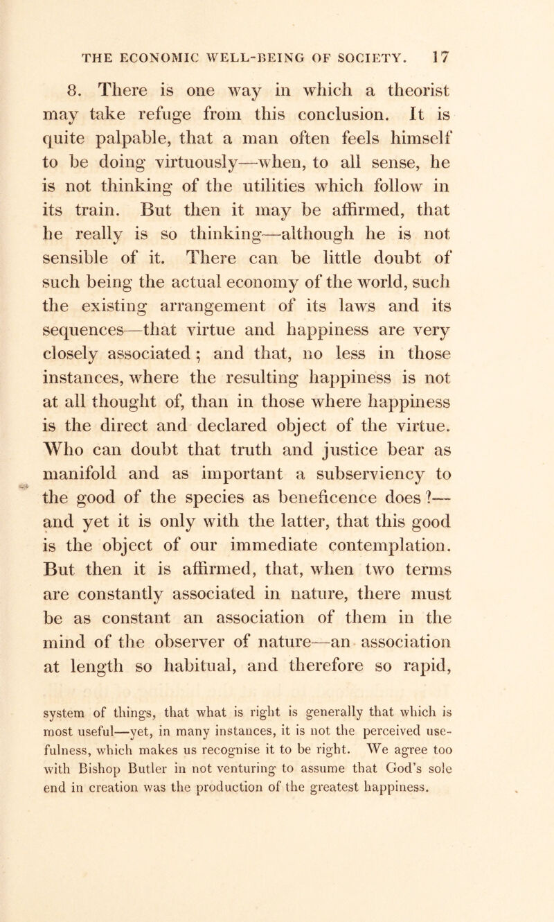 8. There is one way in which a theorist may take refuge from this conclusion. It is quite palpable, that a man often feels himself to be doing virtuously—when, to all sense, he is not thinking of the utilities which follow in its train. But then it may be affirmed, that he really is so thinking—although he is not sensible of it. There can be little doubt of such being the actual economy of the world, such the existing arrangement of its laws and its sequences—that virtue and happiness are very closely associated ; and that, no less in those instances, where the resulting happiness is not at all thought of, than in those where happiness is the direct and declared object of the virtue. Who can doubt that truth and justice bear as manifold and as important a subserviency to the good of the species as beneficence does - and yet it is only with the latter, that this good is the object of our immediate contemplation. But then it is affirmed, that, when two terms are constantly associated in nature, there must be as constant an association of them in the mind of the observer of nature—an association at length so habitual, and therefore so rapid, system of things, that what is right is generally that which is most useful—yet, in many instances, it is not the perceived use- fulness, which makes us recognise it to be right. We agree too with Bishop Butler in not venturing to assume that God’s sole end in creation was the production of the greatest happiness.