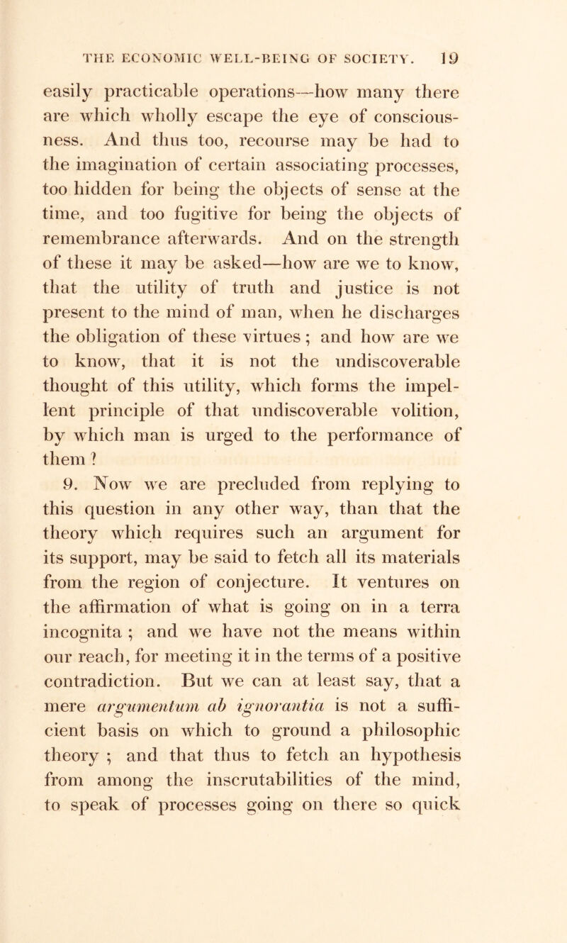 easily practicable operations—how many there are which wholly escape the eye of conscious- ness. And thus too, recourse may he had to the imagination of certain associating processes, too hidden for being the objects of sense at the time, and too fugitive for being the objects of remembrance afterwards. And on the strength of these it may be asked—how are we to know, that the utility of truth and justice is not present to the mind of man, when he discharges the obligation of these virtues; and how are we to know, that it is not the undiscoverable thought of this utility, which forms the impel- lent principle of that undiscoverable volition, by which man is urged to the performance of them ? 9. Now we are precluded from replying to this question in any other way, than that the theory which requires such an argument for its support, may be said to fetch all its materials from the region of conjecture. It ventures on the affirmation of what is going on in a terra incognita ; and we have not the means within our reach, for meeting it in the terms of a positive contradiction. But we can at least say, that a mere argumentum ab ignorant la is not a suffi- cient basis on which to ground a philosophic theory ; and that thus to fetch an hypothesis from among the inscrutabilities of the mind, to speak of processes going on there so quick