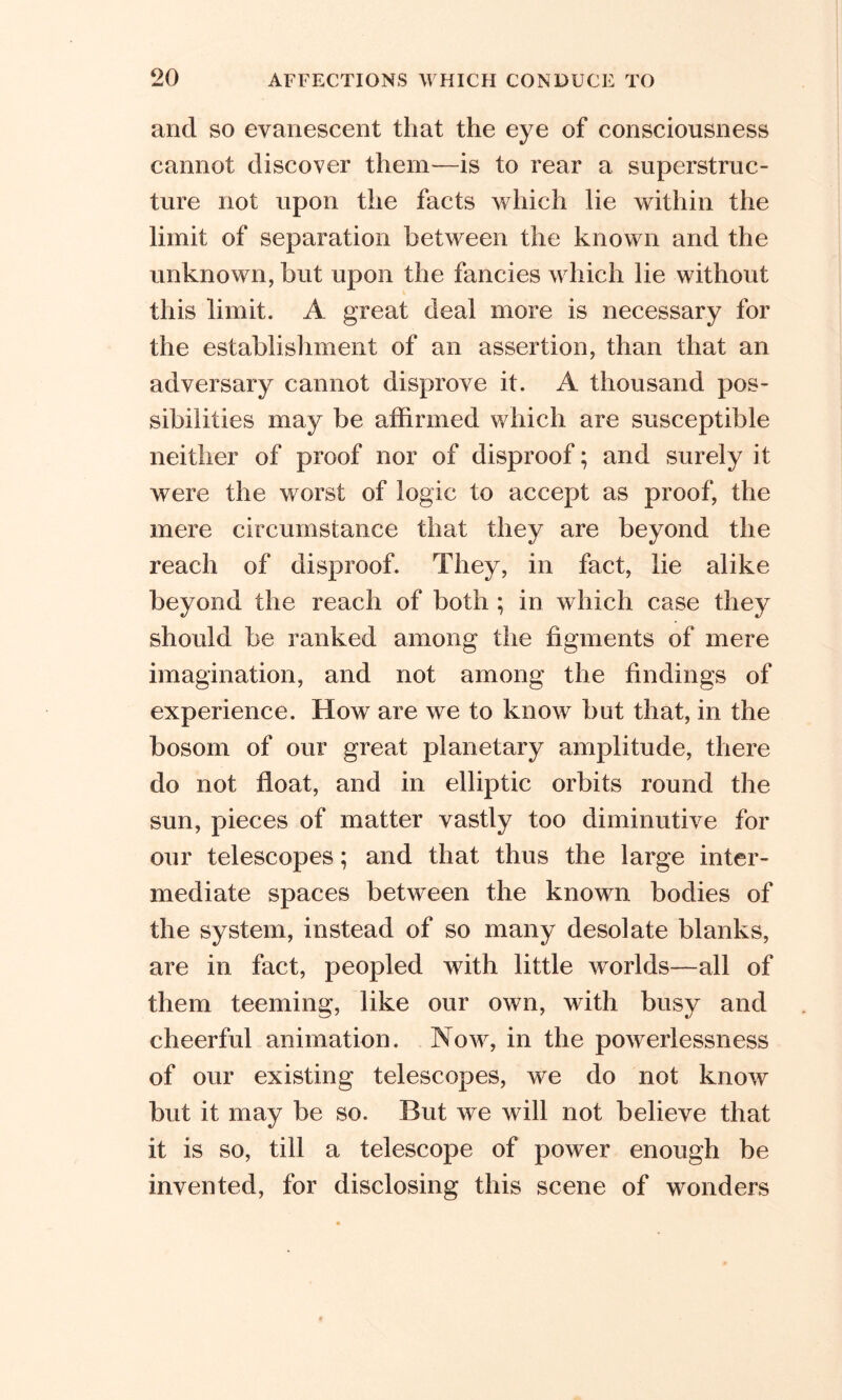 and so evanescent that the eye of consciousness cannot discover them—is to rear a superstruc- ture not upon the facts which lie within the limit of separation between the known and the unknown, but upon the fancies which lie without this limit. A great deal more is necessary for the establishment of an assertion, than that an adversary cannot disprove it. A thousand pos- sibilities may be affirmed which are susceptible neither of proof nor of disproof; and surely it were the worst of logic to accept as proof, the mere circumstance that they are beyond the reach of disproof. They, in fact, lie alike beyond the reach of both ; in which case they should be ranked among the figments of mere imagination, and not among the findings of experience. How are we to know but that, in the bosom of our great planetary amplitude, there do not float, and in elliptic orbits round the sun, pieces of matter vastly too diminutive for our telescopes; and that thus the large inter- mediate spaces between the known bodies of the system, instead of so many desolate blanks, are in fact, peopled with little worlds—all of them teeming, like our own, with busy and cheerful animation. Now, in the powerlessness of our existing telescopes, we do not know but it may be so. But we will not believe that it is so, till a telescope of power enough be invented, for disclosing this scene of wonders