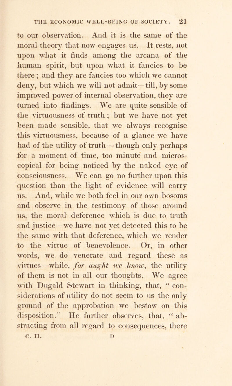to our observation. And it is the same of the moral theory that now engages us. It rests, not upon what it finds among the arcana of the human spirit, but upon what it fancies to be there; and they are fancies too which we cannot deny, but which we will not admit—till, by some improved power of internal observation, they are turned into findings. We are quite sensible of the virtuousness of truth ; but we have not yet been made sensible, that we always recognise this virtuousness, because of a glance we have had of the utility of truth—though only perhaps for a moment of time, too minute and micros- copical for being noticed by the naked eye of consciousness. We can go no further upon this question than the light of evidence will carry us. x4nd, while we both feel in our own bosoms and observe in the testimony of those around us, the moral deference which is due to truth and justice—we have not yet detected this to be the same with that deference, which we render to the virtue of benevolence. Or, in other words, we do venerate and regard these as virtues—while, for aught ive know, the utility of them is not in all our thoughts. We agree with Dugald Stewart in thinking, that, “ con- siderations of utility do not seem to us the only ground of the approbation we bestow on this disposition.” He further observes, that, “ ab- stracting from all regard to consequences, there C. II. D