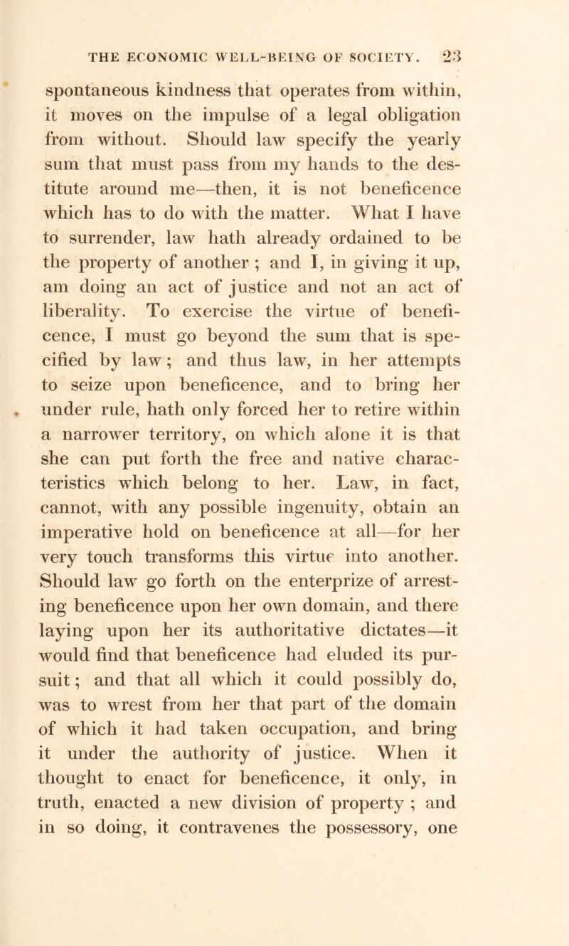spontaneous kindness that operates from within, it moves on the impulse of a legal obligation from without. Should law specify the yearly sum that must pass from my hands to the des- titute around me—then, it is not beneficence which has to do with the matter. What I have to surrender, law hath already ordained to be the property of another ; and I, in giving it up, am doing an act of justice and not an act of liberality. To exercise the virtue of benefi- cence, I must go beyond the sum that is spe- cified by law; and thus law, in her attempts to seize upon beneficence, and to bring her under rule, hath only forced her to retire within a narrower territory, on which alone it is that she can put forth the free and native charac- teristics which belong to her. Law, in fact, cannot, with any possible ingenuity, obtain an imperative hold on beneficence at all—for her very touch transforms this virtue into another. Should law go forth on the enterprize of arrest- ing beneficence upon her own domain, and there laying upon her its authoritative dictates—it would find that beneficence had eluded its pur- suit ; and that all which it could possibly do, was to wrest from her that part of the domain of which it had taken occupation, and bring it under the authority of justice. When it thought to enact for beneficence, it only, in truth, enacted a new division of property ; and in so doing, it contravenes the possessory, one